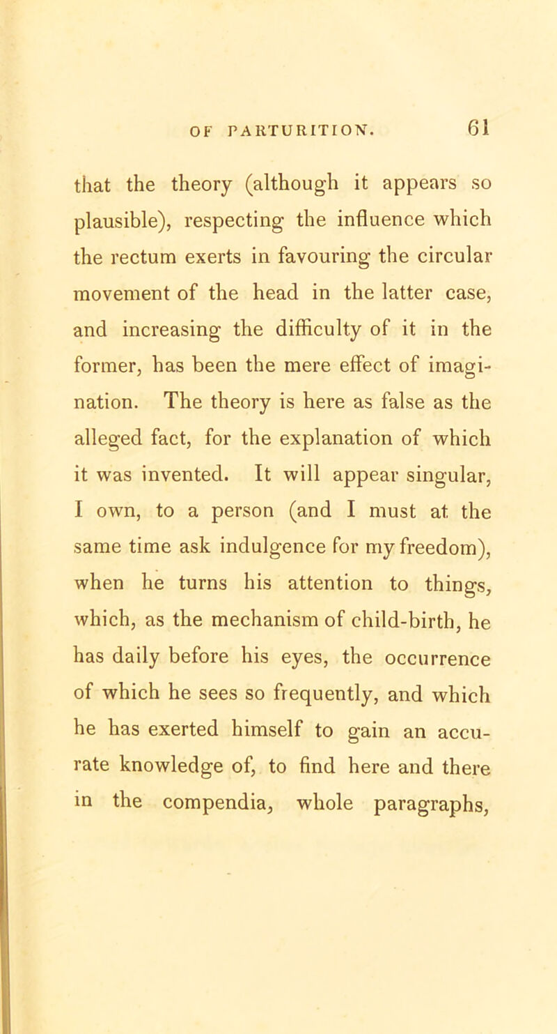 that the theory (although it appears so plausible), respecting the influence wliich the rectum exerts in favouring the circular movement of the head in the latter case, and increasing the difficulty of it in the former, has been the mere effect of imagi- nation. The theory is here as false as the alleged fact, for the explanation of which it was invented. It will appear singulär, I own, to a person (and I must at the same time ask indulgence for myfreedom), when he turns his attention to things, which, as the mechanism of child-birth, he has daily before his eyes, the occurrence of which he sees so frequently, and which he has exerted himself to gain an accu- rate knowledge of, to find here and there in the compendia, whole paragraphs,