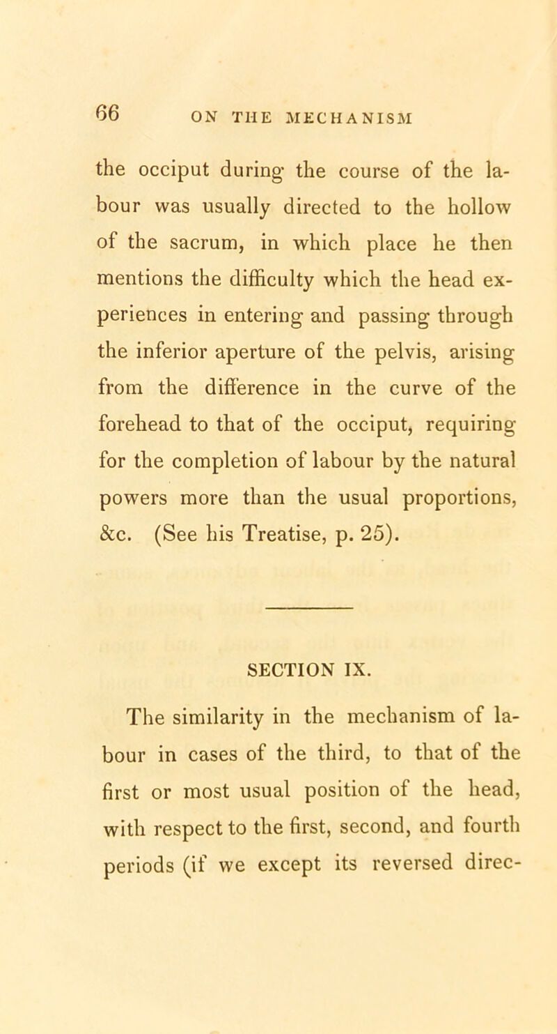 the occiput du ring- the course of the la- bour was usually directed to the hollow of the sacrum, in which place he then mentions the difficulty which the head ex- periences in entering and passing through the inferior aperture of the pelvis, ansing from the difierence in the curve of the forehead to that of the occiput, requiring for the completion of labour by the natural powers more than the usual proportions, &c. (See his Treatise, p. 25). SECTION IX. The similarity in the mechanism of la- bour in cases of the tliird, to that of the first or most usual position of the liead, with respect to the first, second, and fourth periods (if we except its reversed direc-