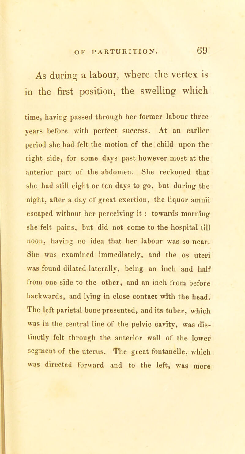 As during a labour, where the vertex is in the first position, the swelling which time, having passed through her former labour three years before with perfect success. At an earlier period she had feit the motion of the child upon the right side, for some days past however most at the anterior part of the abdomen. She reckoned that she had still eight or ten days to go, but during the night, after a day of great exertion, the liquor amnii escaped without her perceiving it : towards morning she feit pains, but did not come to the hospital tili noon, having no idea that her labour was so near. She was examined immediately, and the os uteri was found dilated laterally, being an inch and half from one side to the other, and an inch front before backwards, and lying in close contact with the head. The left parietal bone presented, and its tuber, which was in the central line of the pelvic cavity, was dis- tinctly feit through the anterior wall of the lower segment of the uterus. The great fontanelle, which was directed forward and to the left, was more