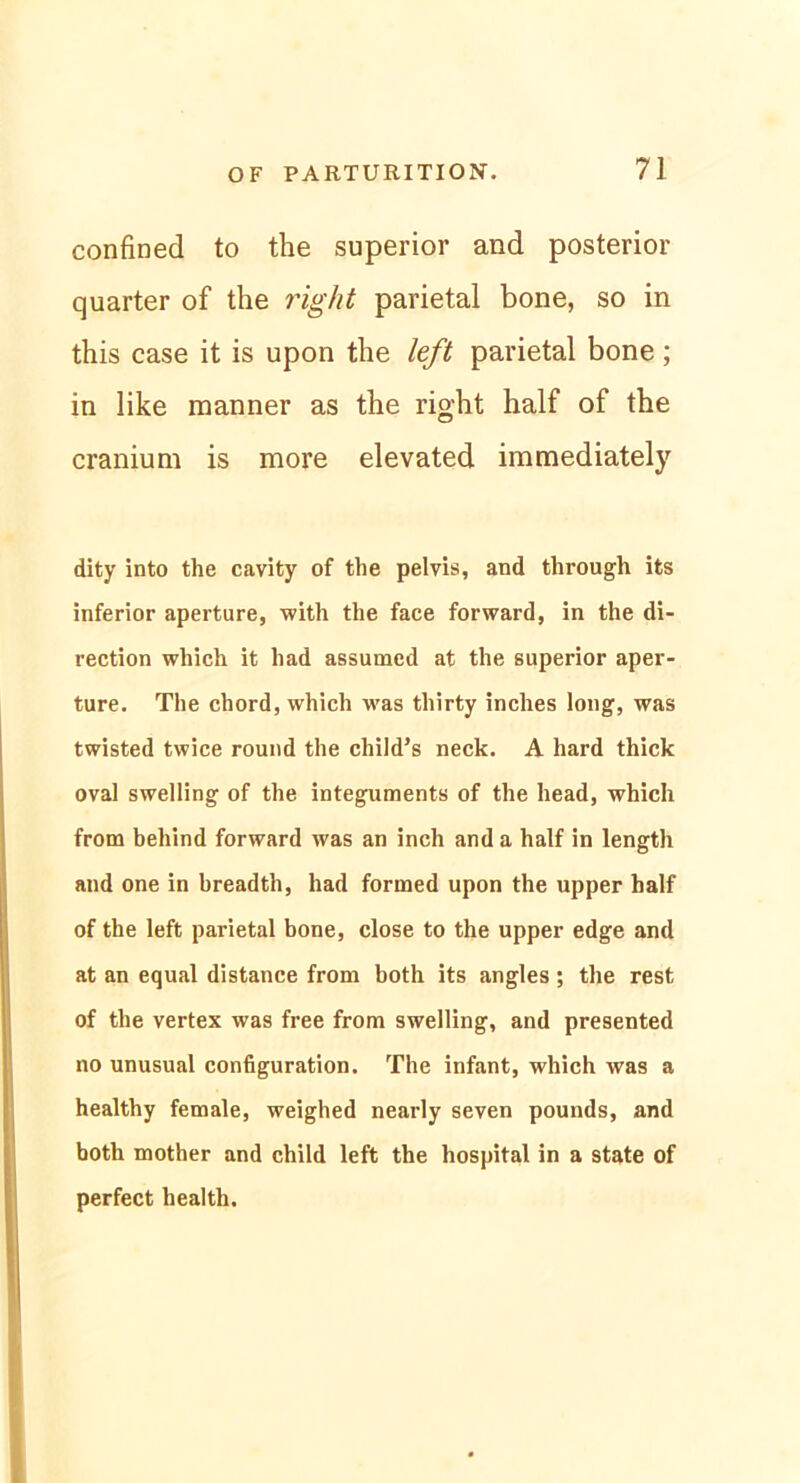 confined to the superior and posterior quarter of the right parietal bone, so in this case it is upon the left parietal bone; in like manner as the right half of the cranium is more elevated immediately dity into the cavity of the pelvis, and through its inferior aperture, with the face forward, in the di- rection which it had assumed at the superior aper- ture. The chord, which was thirty inches long, was twisted twice round the child’s neck. A hard thick oval swelling of the integuments of the head, which from behind forward was an inch and a half in length and one in breadth, had formed upon the upper half of the left parietal bone, close to the upper edge and at an equal distance from both its angles; the rest of the vertex was free from swelling, and presented no unusual configuration. The infant, which was a healthy female, weighed nearly seven pounds, and both mother and child left the hospital in a state of perfect health.