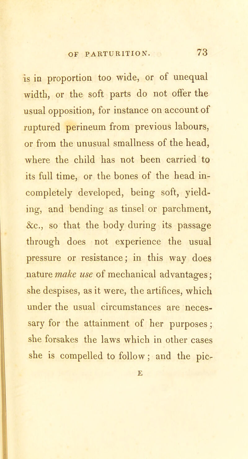 is in proportion too wide, or of unequal width, or the soft parts do not offer the usual Opposition, for instance on account of ruptured perineum from previous labours, or from the unusual smallness of the head, where the child has not been carried to its full time, or the bones of the head in- completely developed, being soft, yield- ing, and bending as tinsel or parchment, &c., so that the body during its passage through does not experience the usual pressure or resistance; in tliis way does nature make use of mechanical advantages; she despises, as it were, the artifices, which under the usual circumstances are neces- sary for the attainment of her purposes; she forsakes the laws which in other cases she is compelled to follow; and the pic- E