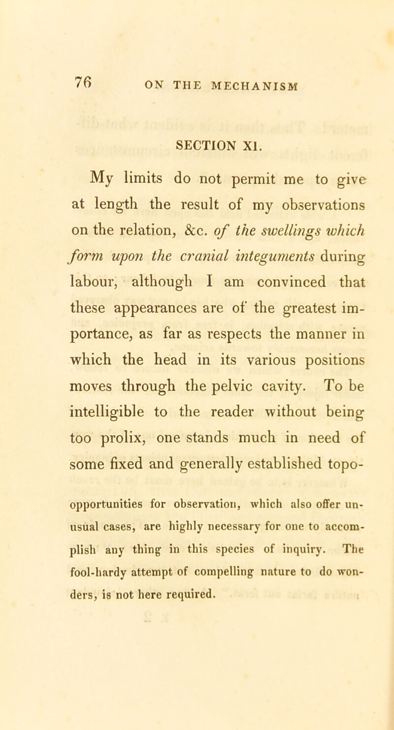 SECTION XI. My limits do not permit me to give at length the result of my observations on the relation, &c. of the swellings which form upon the cranial Integuments during labour, althougli I am convinced that these appearances are of tbe greatest im- portance, as far as respects tbe manner in which the head in its various positions moves through the pelvic cavity. To be intelligible to the reader without being too prolix, one Stands much in need of some fixed and generally established topo- opportunities for Observation, which also offer un- usual cases, are highly necessary for one to aceom- plish any thing in this species of inquiry. The fool-hardy attempt of compelling nature to do won- ders, is not here required.