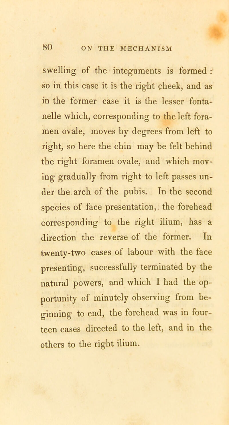swelling of the integuments is formed : so in this case it is the right cheek, and as in the former case it is the lesser fonta- nelle which, corresponding to the left fora- men ovale, moves by degrees from left to right, so here the chin may be feit behind the right foramen ovale, and which mov- ing gradually from right to left passes un- der the arch of the pubis. In the second species of face presentation, the forehead corresponding to the right ilium, has a direction the reverse of the former. In twenty-two cases of labour with the face presenting, successfully terminated by the natural powers, and which I had the op- portunity of minutely observing from be- ginning to end, the forehead was in four- teen cases directed to the left, and in the others to the right ilium.