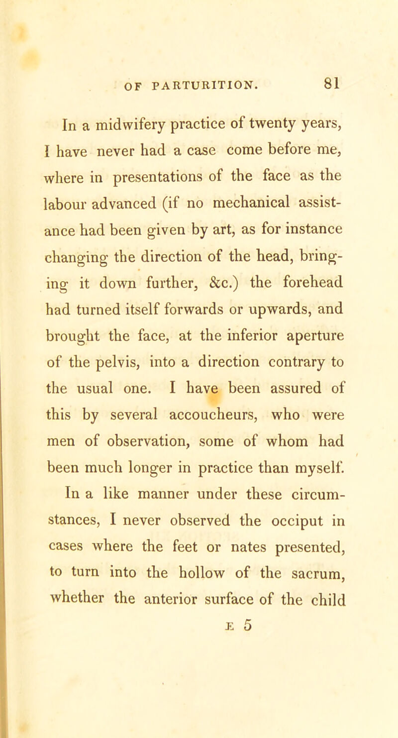 In a midwifery practice of twenty years, I have never had a case come before me, where in presentations of the face as the labour advanced (if no mechanical assist- ance bad been given by art, as for instance changing the direction of the head, bring- ing it down further, &c.) the forehead had turned itself forwards or upwards, and brought the face, at the inferior aperture of the pelvis, into a direction contrary to the usual one. I have been assured of this by several accoucheurs, who were men of observation, some of whom had been much longer in practice than myself. In a like manner under these circum- stances, I never observed the occiput in cases where the feet or nates presented, to turn into the hollow of the sacrum, whether the anterior surface of the child