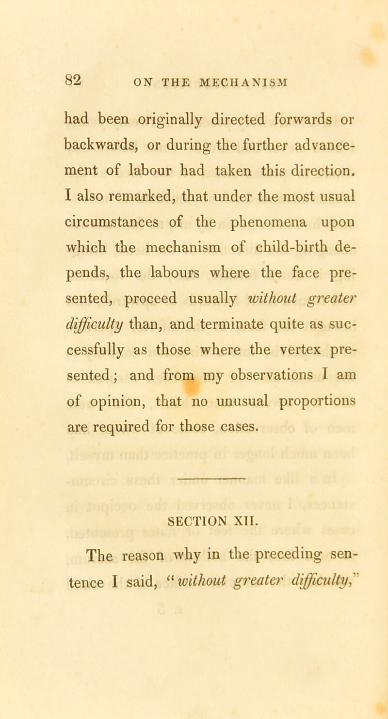 had been originally directed forwards or backwards, or during the further advance- ment of labour had taken this direction. I also remarked, that under the most usual circumstances of the phenomena upon which the mechanism of child-birth de- pends, the labours where the face pre- sented, proceed usually without greattr difficulty than, and terminate quite as suc- cessfully as those where the vertex pre- sented; and from my observations I am of opinion, that no unusual proportions are required for those cases. SECTION XII. The reason why in the preceding sen- tence I said, “without greater difficulty