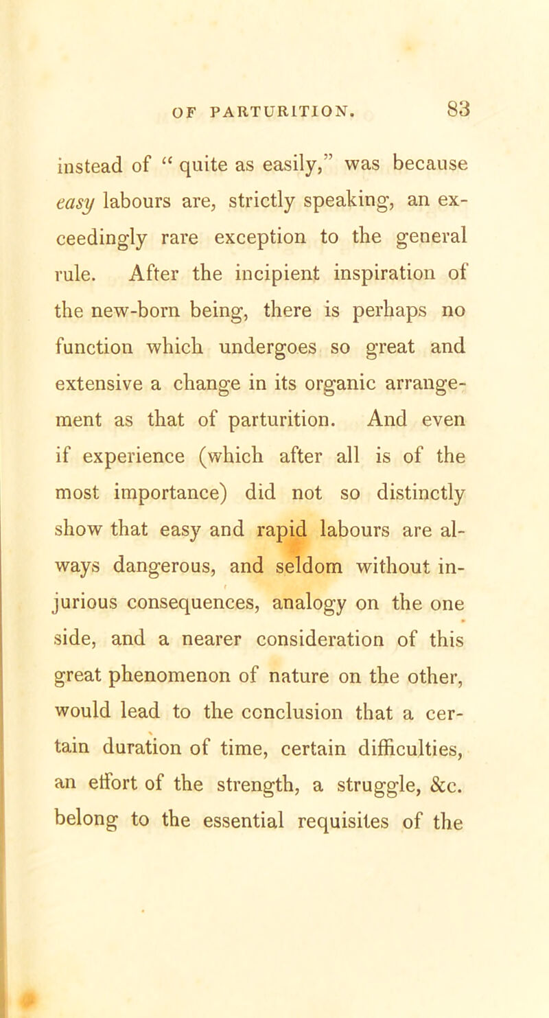 instead of “ quite as easily,” was because easy labours are, strictly speaking, an ex- ceedingly rare exception to the general rule. After the incipient inspiration of the new-born being, there is perhaps no fanction which undergoes so great and extensive a change in its organic arrange- ment as that of parturition. And even if experience (which after all is of the most importance) did not so distinctly show that easy and rapid labours are al- ways dangerous, and seldom without in- jurious consequences, analogy on the one side, and a nearer consideration of this great phenomenon of nature on the other, would lead to the ccnclusion that a cer- tain duration of time, certain difficulties, an etfort of the strength, a struggle, &c. belong to the essential requisites of the