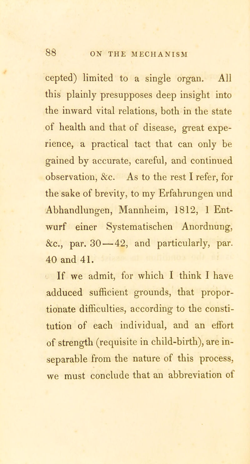 cepted) limited to a single organ. All tliis plainly presupposes deep insight into the inward vital relations, both in the state of healtli and that of disease, great expe- rience, a practical tact that can only be gained by accurate, careful, and continued observation, &c. As to the rest I refer, for the sake of brevity, to my Erfahrungen und Abhandlungen, Mannheim, 1812, 1 Ent- wurf einer Systematischen Anordnung, &c., par. 30 — 42, and particularly, par. 40 and 41. If we admit, for whicli I think I have adduced sufficient grounds, that propor- tionate difficulties, according to the Consti- tution of each individual, and an elfort of strength (requisite in child-birth), are in- separable from the nature of this process, we must conclude that an abbreviation of