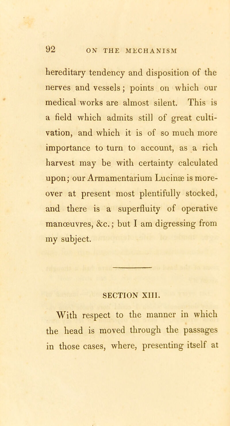 hereditary tendency and disposition of the nerves and vessels; points on which our medical works are almost silent. This is a field which admits still of great culti- vation, and which it is of so much more importance to turn to account, as a rieh harvest may be with certainty calculated upon; our Armamentarium Lucinse is more- over at present most plentifully stocked, and there is a superfluity of operative manceuvres, &c.; but I am digressing from my subject. SECTION XIII. With respect to the manner in which the head is moved through the passages in those cases, where, presenting itself at