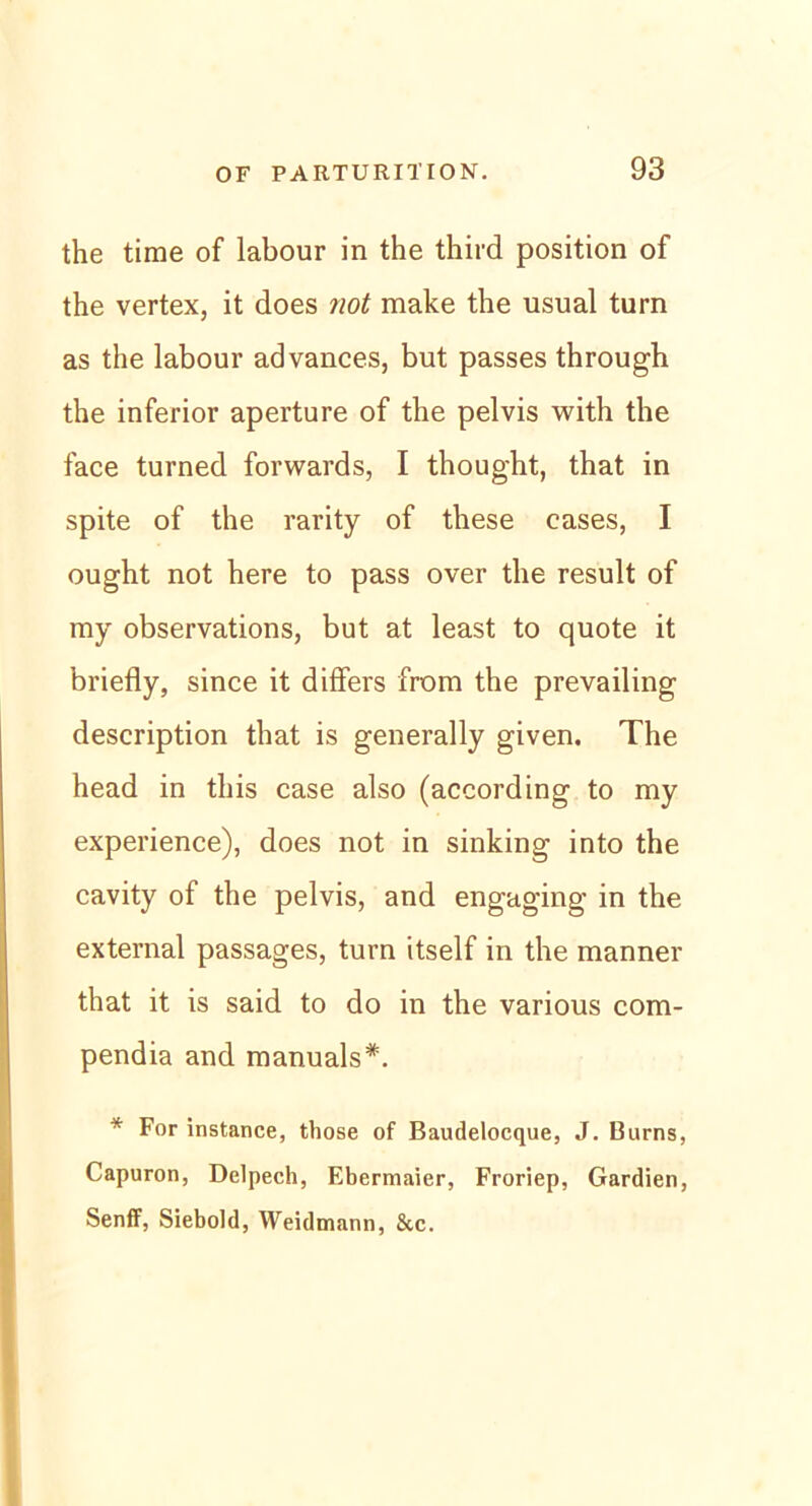 the time of labour in the third position of the vertex, it does not make the usual turn as the labour advances, but passes through the inferior apertu re of the pelvis with the face turned forwards, I thought, that in spite of the rarity of these cases, I ought not here to pass over the result of my observations, but at least to quote it briefly, since it differs from the prevailing description that is generally given. The head in tliis case also (according to my experience), does not in sinking into the cavity of the pelvis, and engaging in the external passages, turn itself in the manner that it is said to do in the various com- pendia and manuals*. * For instance, those of Baudelocque, J. Burns, Capuron, Delpech, Ebermaier, Froriep, Gardien, SenfF, Siebold, Weidmann, 8tc.