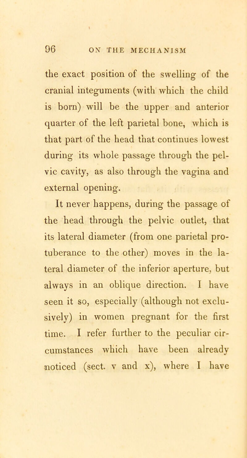 the exact position of the swelling of the cranial integuments (with which the child is born) will be the upper and anterior quarter of the left parietal bone, which is that part of the head that continues lowest during its whole passage through the pel- vic cavity, as also through the vagina and external opening. It never happens, during the passage of the head through the pelvic outlet, that its lateral diameter (from one parietal pro- tuberance to the other) moves in the la- teral diameter of the inferior aperture, but always in an oblique direction. I have seen it so, especially (although not exclu- sively) in women pregnant for the first time. I refer further to the peculiar cir- cumstances which have been already noticed (sect. v and x), where I have