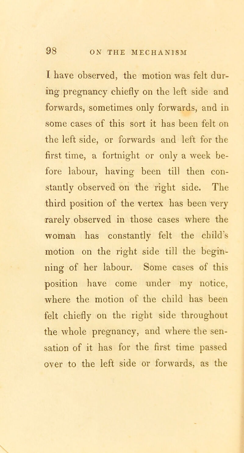 I have observed, the motion was feit dur- ing pregnancy chiefly on the left side and forwards, sometimes only forwards, and in some cases of this sort it has been feit on the left side, or forwards and left for the first time, a fortnight or only a week be- fore labour, having been tili then con- stantly observed on the right side. The third position of the vertex has been very rarely observed in those cases where the woman has constantly feit the child's motion on the right side tili the begin- ning of her labour. Some cases of this position have come under my notice, where the motion of the child has been feit chiefly on the right side throughout the whole pregnancy, and where the Sen- sation of it has for the first time passed over to the left side or forwards, as the