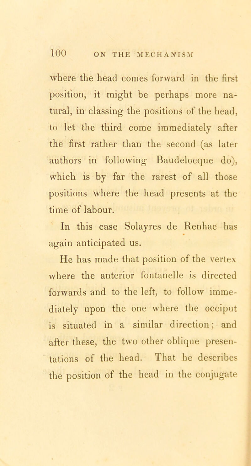 where the head comes forward in the first Position, it might be perhaps more na- tural, in classing the positions of the head, to let the third corae immediately after the first rather than the second (as later authors in following Baudelocque do), which is by far the rarest of all those positions where the head presents at the time of labour. In this case Solayres de Renhac has again anticipated us. He has made that position of the vertex where the anterior fontanelle is directed forwards and to the left., to follow imme- diately upon the one where the occiput is situated in a similar direction; and after these, the two other oblique presen- tations of the head. That he describes the position of the head in the conjugate