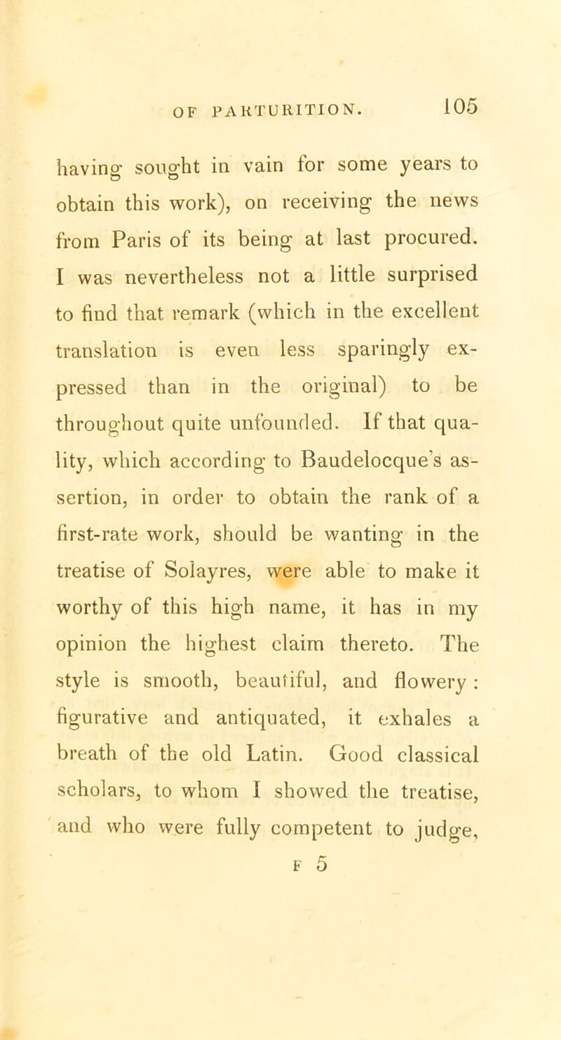 having' sought in vain lor some years to obtain this work), on receiving the news from Paris of its being at last procured. I was nevertheless not a little surprised to find that remark (which in the excellent translation is even less sparingly ex- pressed than in the original) to be throughout quite unfounded. If that qua- lity, which according to Baudelocque's as- sertion, in order to obtain the rank of a first-rate work, should be wanting in the treatise of Solayres, were able to make it worthy of this high name, it has in my opinion the highest claim thereto. The style is smooth, beauliful, and flowery: figurative and antiquated, it exhales a breath of the old Latin. Good classical scholars, to whom I showed the treatise, and who were fully competent to judge, f 5