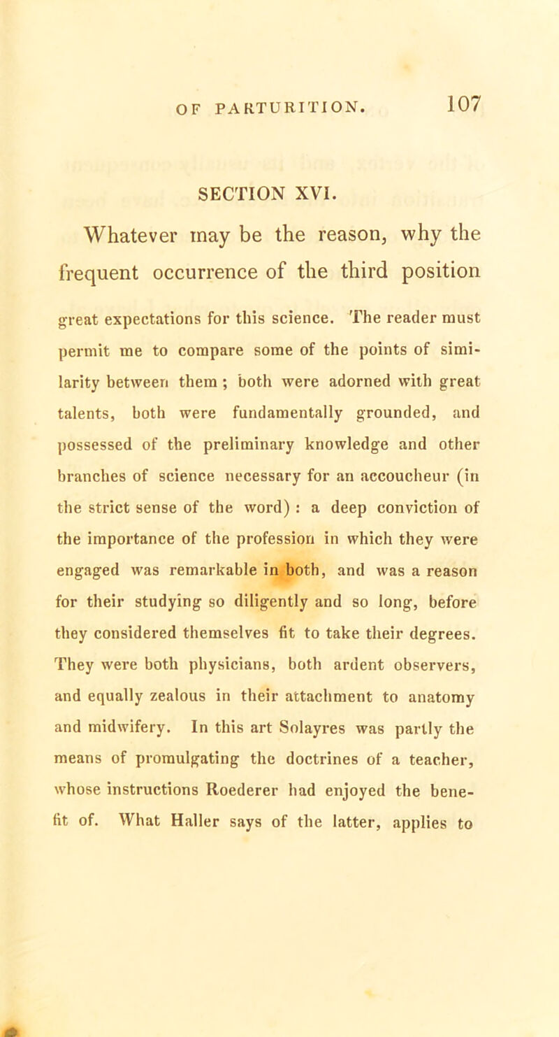 SECTION XVI. Whatever inay be the reason, why the frequent occurrence of the third position great expectations for this Science. The reader must permit me to compare some of the points of simi- larity between them ; both were adorned with great talents, both were fundamentally grounded, and possessed of the preliminary knowledge and other branches of Science necessary for an accoucheur (in the strict sense of the word) : a deep conviction of the importance of the profession in which they were engaged was remarkable in both, and was a reason for their studying so diligently and so long, before they considered themselves fit to take their degrees. They were both physicians, both ardent observers, and equally zealous in their attachment to anatomy and midwifery. In this art Solayres was partly the means of promulgating the doctrines of a teacher, whose instructions Roederer had enjoyed the bene- fit of. What Haller says of the latter, applies to