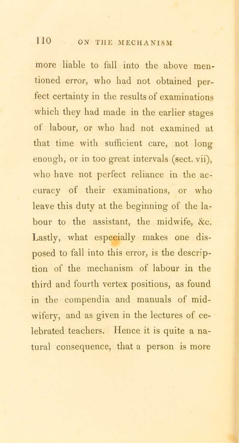 ON THE M EC HA NI SM more liable to fall into the above men- tioned error, who had not obtained per- fect certainty in the results of examinations vvhich tliey had made in the earlier stages oi labour, or who had not examined at that time witli sufficient care, not Ion» enough, or in too great intervals (sect. vii), who have not perfect reliance in the ac- curacy of their examinations, or who leave this duty at the beginning of the la- bour to the assistant, the midwife, &c. Lastly, what especially makes one dis- posed to fall into this error, is the descrip- tion of the mechanism of labour in the third and fourth vertex positions, as found in the compendia and manuals of mid- wifery, and as given in the lectures of ce- lebrated teachers. Hence it is quite a na- tural consecjuence, that a person is more