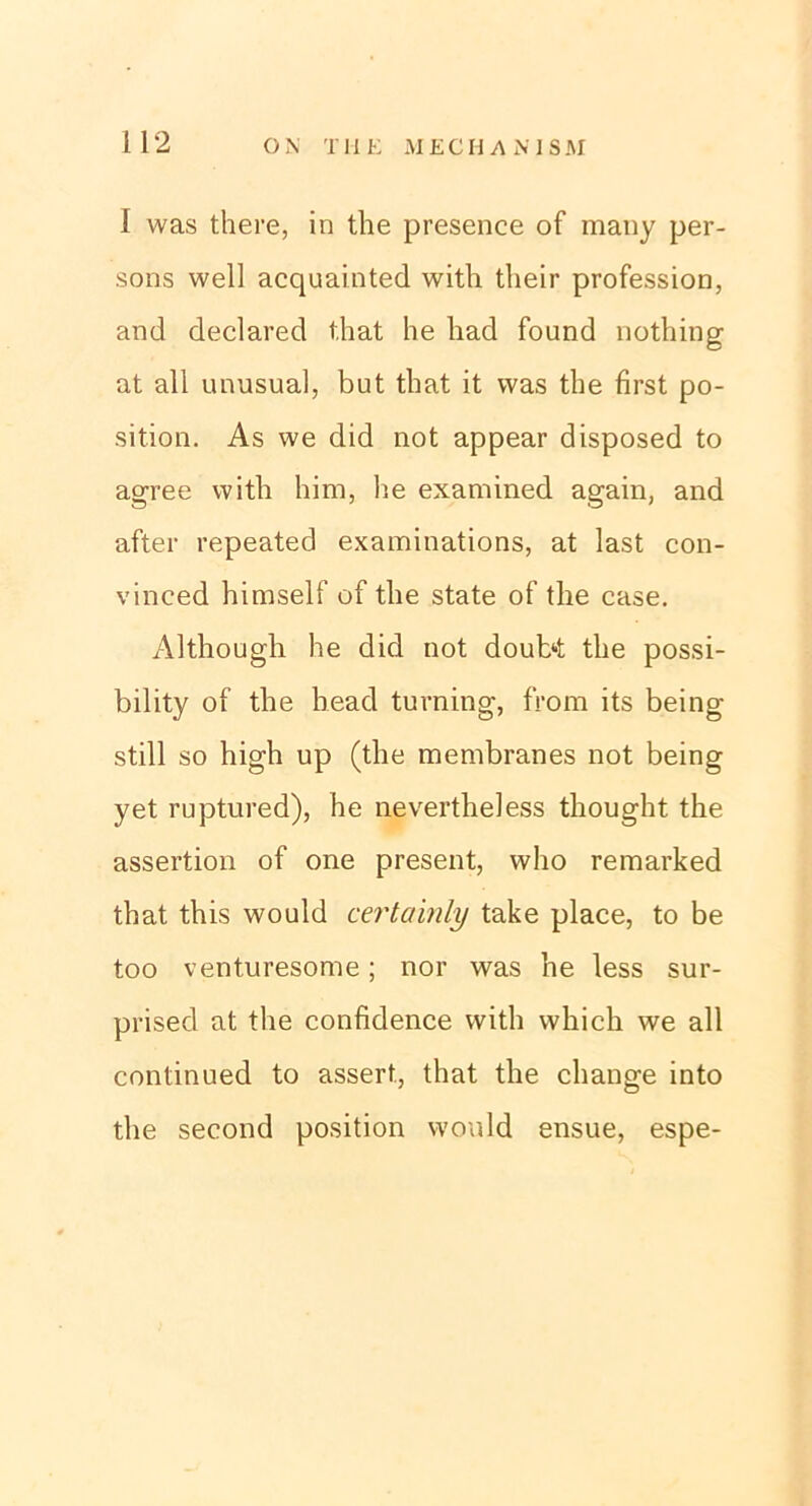 I was there, in the presence of many per- sons well acquainted with their profession, and declared that he liad found nothing at all unusual, but that it was the first po- sition. As we did not appear disposed to agree with him, he examined again, and after repeated examinations, at last con- vinced himself of the state of the case. Although he did not doubt the possi- bility of the bead turning, from its being still so high up (the membranes not being yet ruptured), he nevertheless thought the assertion of one present, who remarked that this would certainly take place, to be too venturesome; nor was he less sur- prised at the confidence with which we all continued to assert., that the change into the second position would ensue, espe-