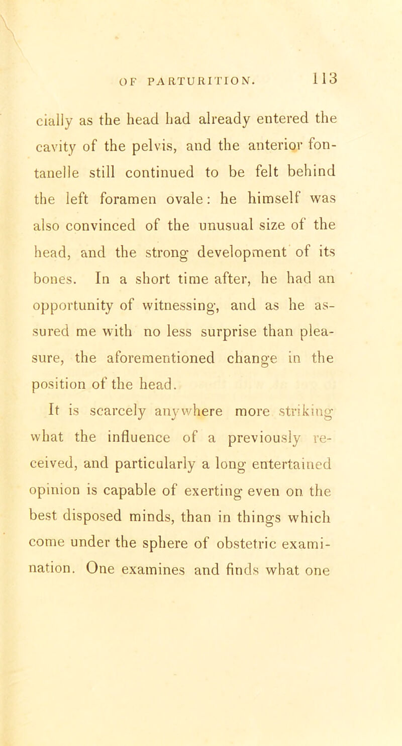 cially as the bead bad already entered the cavity of the pelvis, and the anterior fon- tanelle still continued to be feit behind the left foramen ovale: he himself was also convinced of the unusual size of the head, and the strong development of its bones. In a short time after, he had an opportunity of witnessing, and as he as- sured me witli no less surprise than plea- sure, the aforementioned change in the Position of the head. It is scarcely anywhere more striking what the influence of a previously re- ceived, and particularly a long entertaiued opinion is capable of exerting even on the best disposed minds, than in things which come under the sphere of obstetric exami- nation. One examines and finds what one