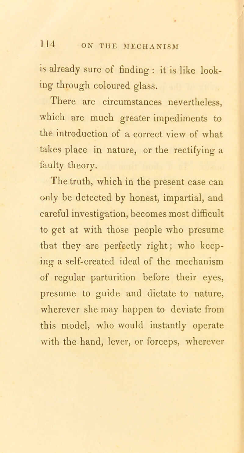 is already sure of finding: it is like look- ing through coloured glass. There are circumstances nevertheless, which are much greater impediments to the introduction of a correct view of what takes place in nature, or the rectifying a faulty theory. Thetruth, which in the present case can only be detected by honest, impartial, and careful investigation, becomes most difficult to get at with those people who presume that they are perfeetly right; who keep- ing a self-created ideal of the mechanism of regulär parturition before their eyes, presume to guide and dictate to nature, wherever she may happen to deviate from this model, who would instant.ly operate with the hand, lever, or forceps, wherever
