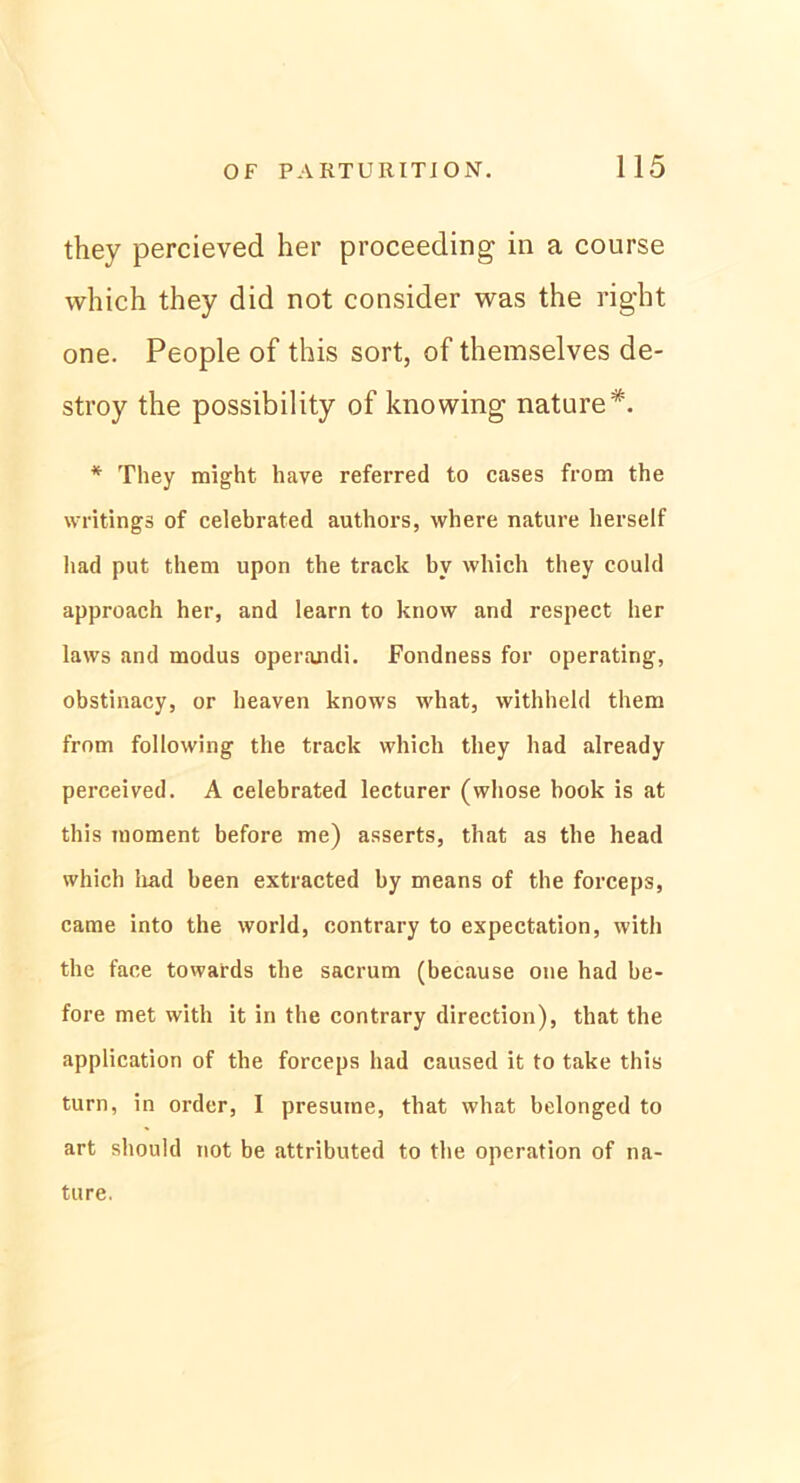 they percieved her proceeding in a course which they did not consider was the right one. People of this sort, of themselves de- stroy the possibility of knowing nature*. * They might have referred to cases from the writings of celebrated authors, where nature herseif liad put them upon the track bv which they could approach her, and learn to know and respect her laws and modus operandi. Fondness for operating, obstinacy, or heaven knows what, withheld them from following the track which they had already perceived. A celebrated lecturer (whose hook is at this moment before me) asserts, that as the head which liad been extracted by means of the forceps, came into the world, contrary to expectation, with the face towards the sacrum (because one had be- fore met with it in the contrary direction), that the application of the forceps had caused it to take this turn, in Order, I presutne, that what belonged to art should not be attributed to the Operation of na- ture.