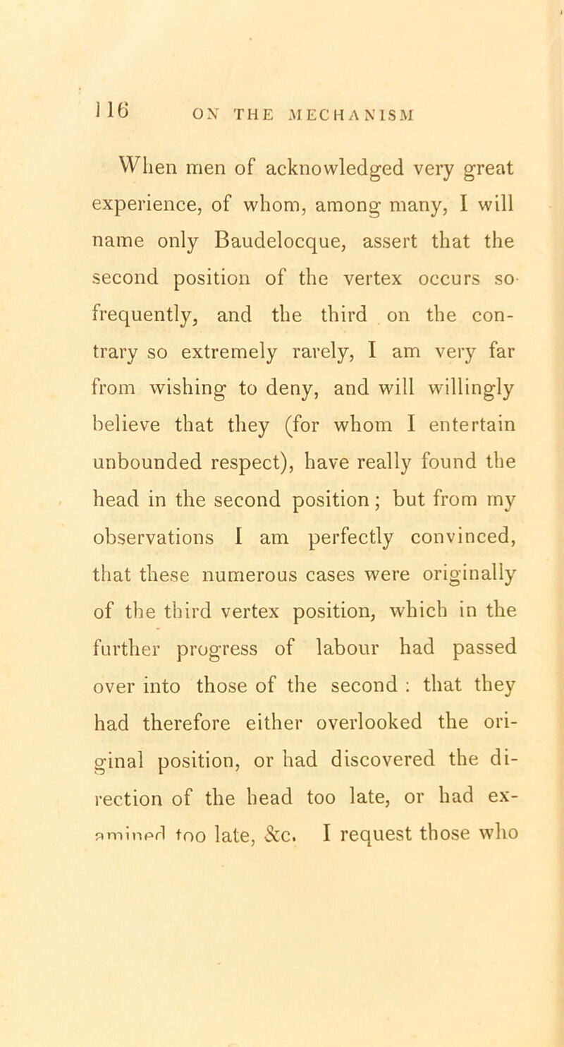 Wlien men of acknowledged very great experience, of whom, among many, I will name only Baudelocque, assert tliat the second position of the vertex occurs so frequently, and the third on the con- trary so extremely rarely, I am very far from wishing to deny, and will willingly helieve that tliey (for whom I entertain unbounded respect), have really found the head in the second position; but from my observations I am perfectly convinced, that these numerous cases were originally of the third vertex position, which in the further progress of labour had passed over into those of the second : that they had therefore either overlooked the ori- ginal position, or had discovered the di- rection of the head too late, or had ex- nminpd too late, &c. I request those who