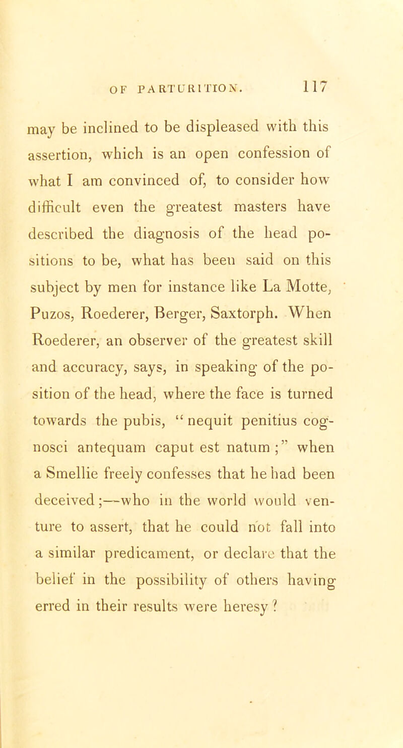 may be inclined to be displeased with this assertion, which is an open confession of what I am convinced of, to consider how diffieult even the greatest masters have described the diagnosis of the liead po- sitions to be, what has beeil said on this subject by men for instance like La Motte, Puzos, Roederer, Berger, Saxtorph. When Roederer, an observer of the greatest skill and accuracy, says, in speaking of the po- sition of the head, where the face is turned towards the pubis, “ nequit penitius cog- nosci antequam caput est natum;’' when a Smellie freely confesses that he had been deceived;—who in the world would ven- ture to assert, that he could not fall into a similar predicament, or declare that the belief in the possibility of others having erred in their results were heresy ?