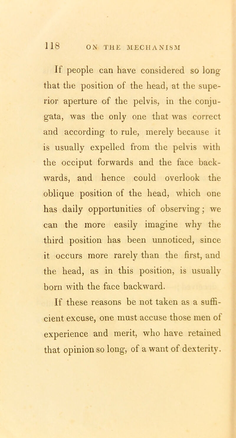 If people can have considered so long that tlie position of the head, at the Supe- rior aperture of the pelvis, in the conju- gata, was the only one that was correct and according to rule, raerely because it is usually expelled from the pelvis with the occiput forwards and the face back- wards, and hence could overlook the oblique position of the head, which one has daily opportunities of observing; we can the more easily imagine why the third position has been unnoticed, since it occurs more rarely than the first, and the head, as in this position, is usually born with the face backward. If these reasons be not taken as a suffi- cient excuse, one must accuse those men of experience and merit, who have retained that opinion so long, of awant of dexterity.