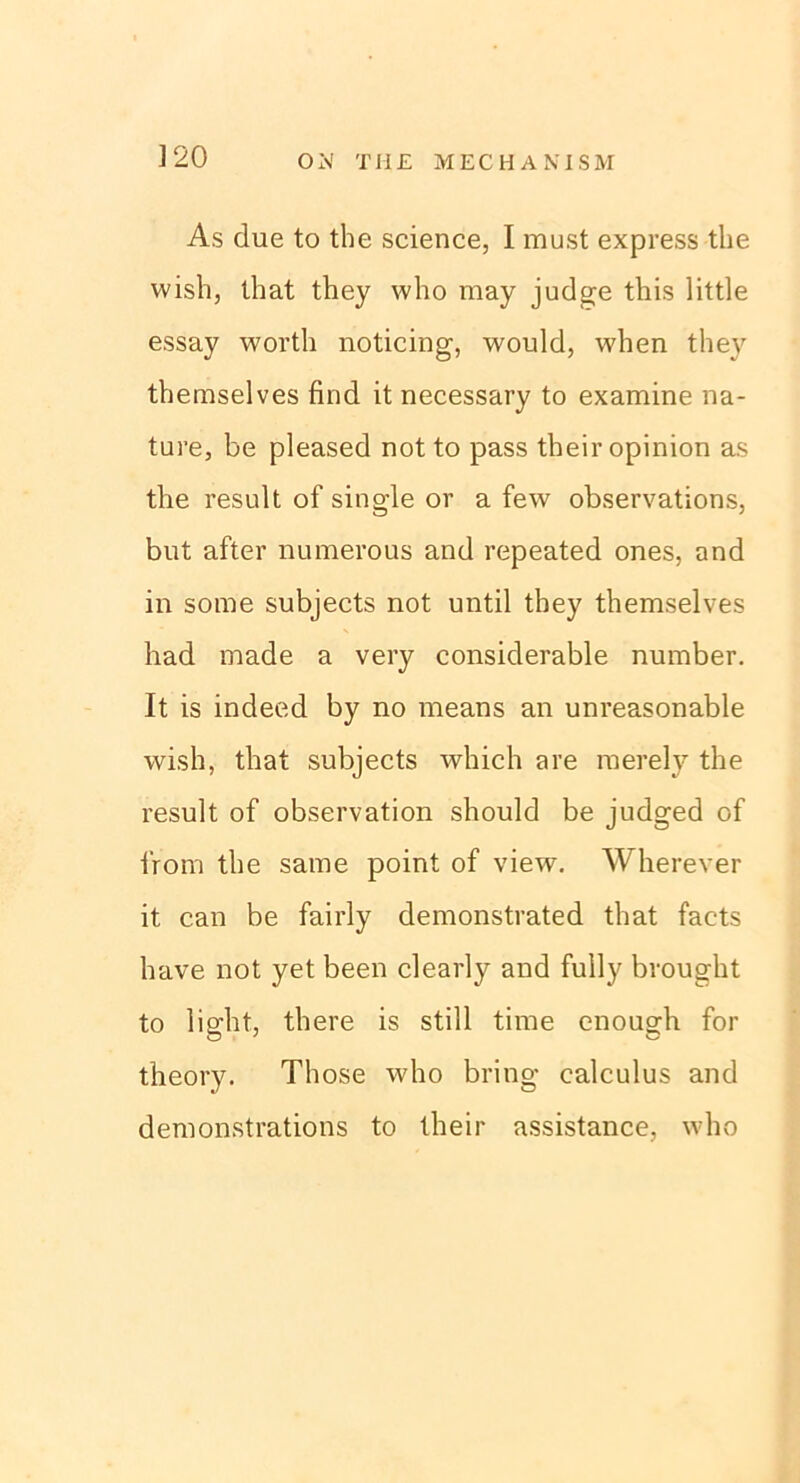 As due to the Science, I must express the wish, that they who may judge this little essay worth noticing, would, when they themselves find it necessary to examine na- ture, be pleased not to pass their opinion as the result of single or a few observations, but after numerous and repeated ones, and in some subjects not until they themselves had made a very considerable number. It is indeed by no means an unreasonable wish, that subjects which are raerely the x’esult of observation should be judged of i'rom the same point of view. Wherever it can be fairly demonstrated that facts have not yet been clearly and fully brought to light, there is still time enough for theory. Those who bring calculus and demonstrations to their assistance, who