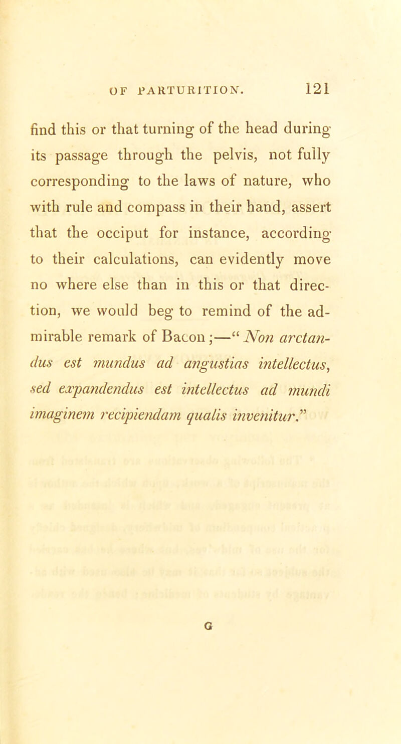 find this or that turning of the head during its passage through the pelvis, not fully corresponding to the laws of nature, who with rule and compass in their hand, assert that the occiput for instance, according to their calculations, can evidently move no where eise than in this or that direc- tion, we vvonld beg to remind of the ad- mirable remark of Bacon-—“Non arctan- dus est mundus ad angustias intellectus, ■sed expandendus est intellectus ad muncli imaginem recipiendam qualis invenitur G