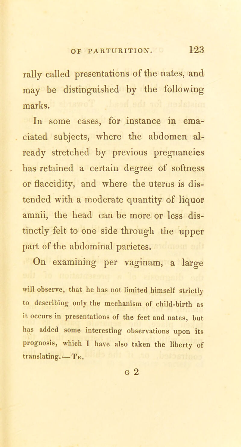 rally called presentations of the nates, and may be distinguished by the following marks. In some cases, for instance in ema- ciated subjects, where the abdomen al- ready stretched by previous pregnancies has retained a certain degree of softness or flaccidity, and where the uterus is dis- tended with a moderate quantity of liquor amnii, the head can be more or less dis- tinctly feit to one side through the upper part of the abdominal parietes. On examining per vaginam, a large will observe, that he has not limited himself strictly to describing only the mechanism of child-birth as it occurs in presentations of the feet and nates, but has added some interesting observations upon its prognosis, which T have also taken the liberty of translating. — Tr.