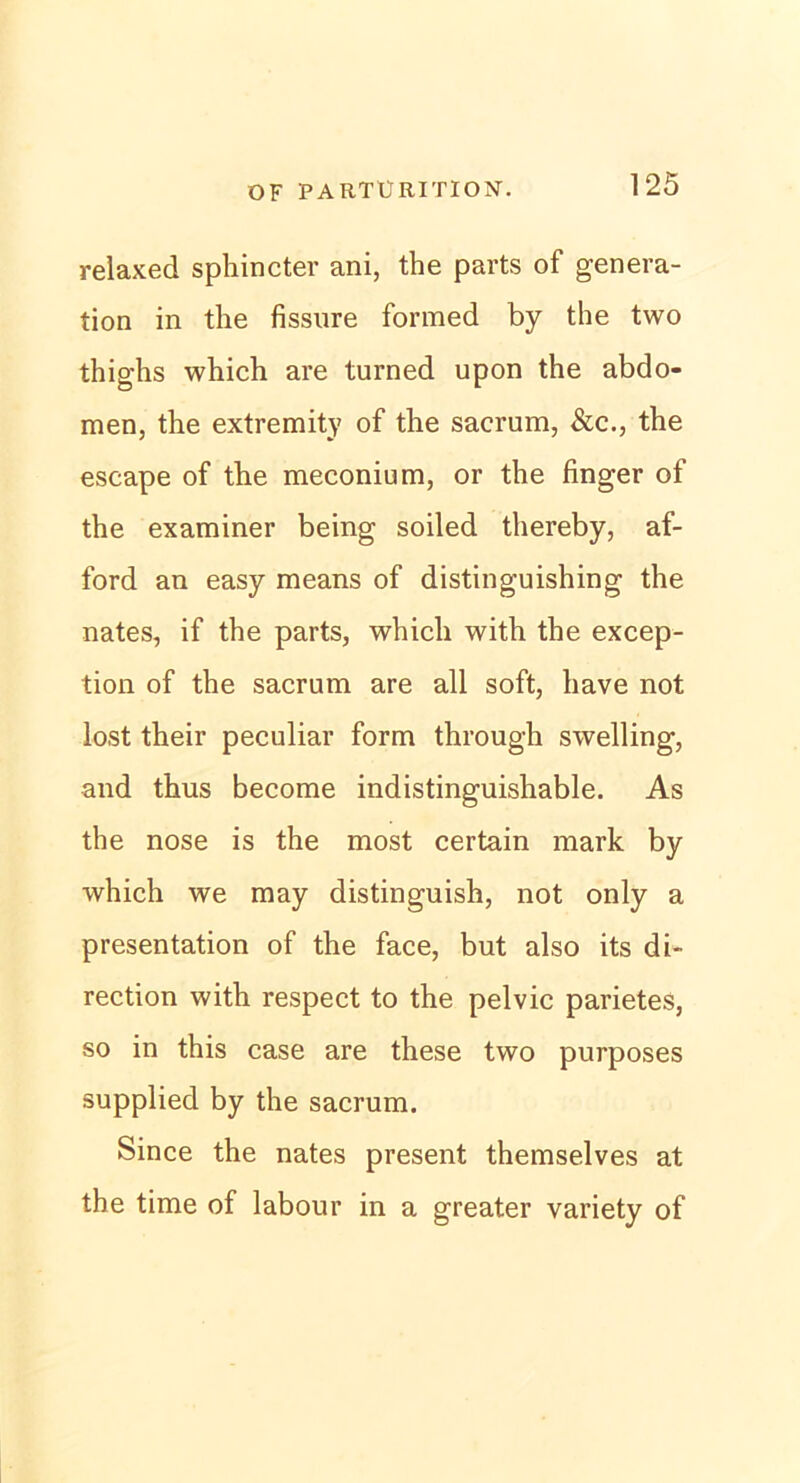 relaxed sphincter ani, the parts of genera- tion in the fissure formed by the two thighs which are turned upon the abdo- men, the extremity of the sacrum, &c., the escape of the meconium, or the finger of the examiner being soiled thereby, af- ford an easy means of distinguishing the nates, if the parts, which with the excep- tion of the sacrum are all soft, have not lost their peculiar form through swelling, and thus become indistinguishable. As the nose is the most certain mark by which we may distinguish, not only a presentation of the face, but also its di- rection with respect to the pelvic parietes, so in this case are these two purposes supplied by the sacrum. Since the nates present themselves at the time of labour in a greater variety of