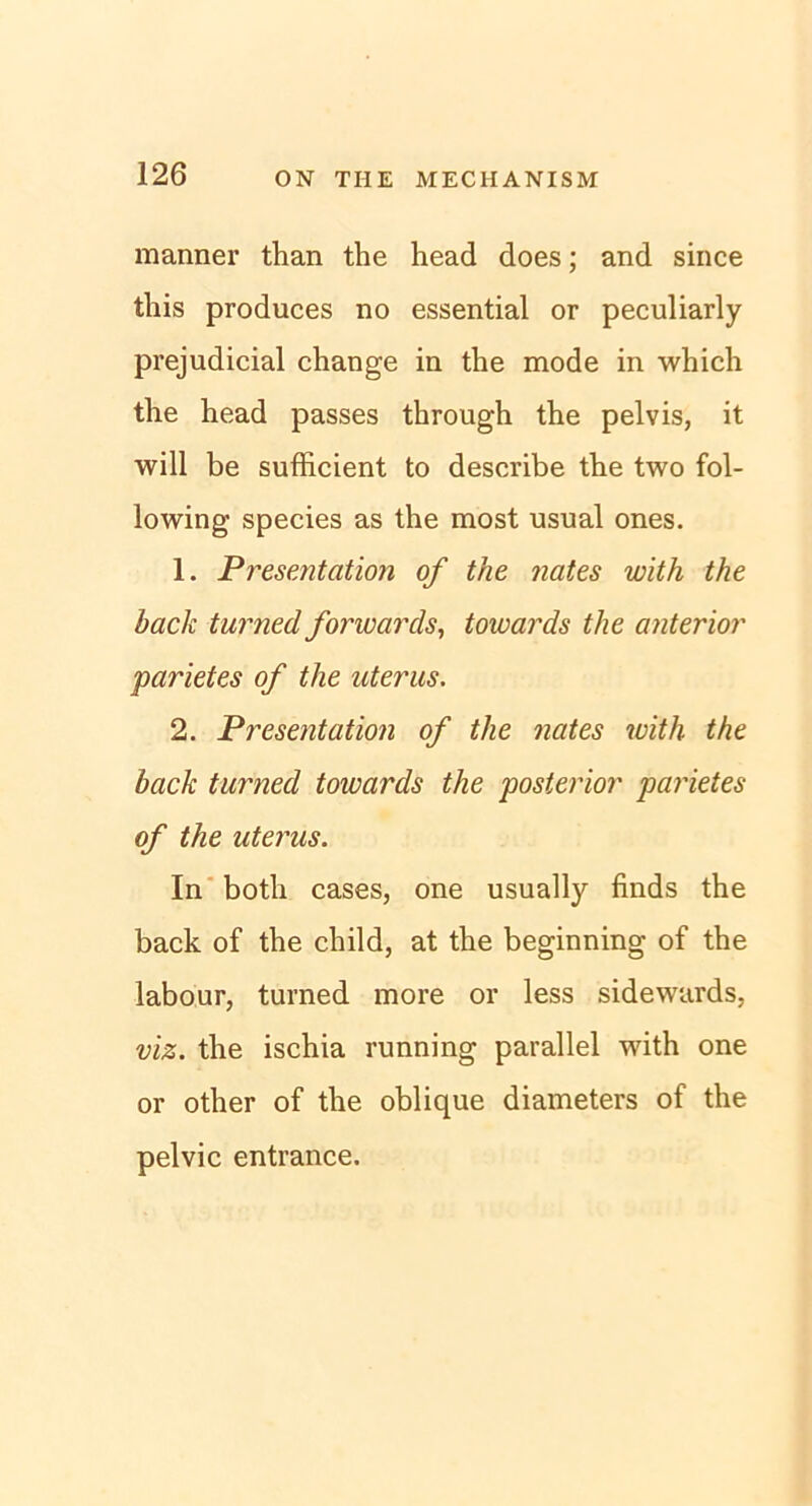 manner than the head does; and since tliis produces no essential or peculiarly prejudicial change in the mode in which the head passes through the pelvis, it will be sufficient to describe the two fol- lowing species as the most usual ones. 1. Presentation of the nates with the back turned forwards, towards the anterior parietes of the aterus. 2. Presentation of the nates with the back turned towards the posterior parietes of the uterus. In both cases, one usually finds the back of the child, at the beginning of the labour, turned more or less sidewards, viz. the ischia running parallel with one or other of the oblique diameters of the pelvic entrance.