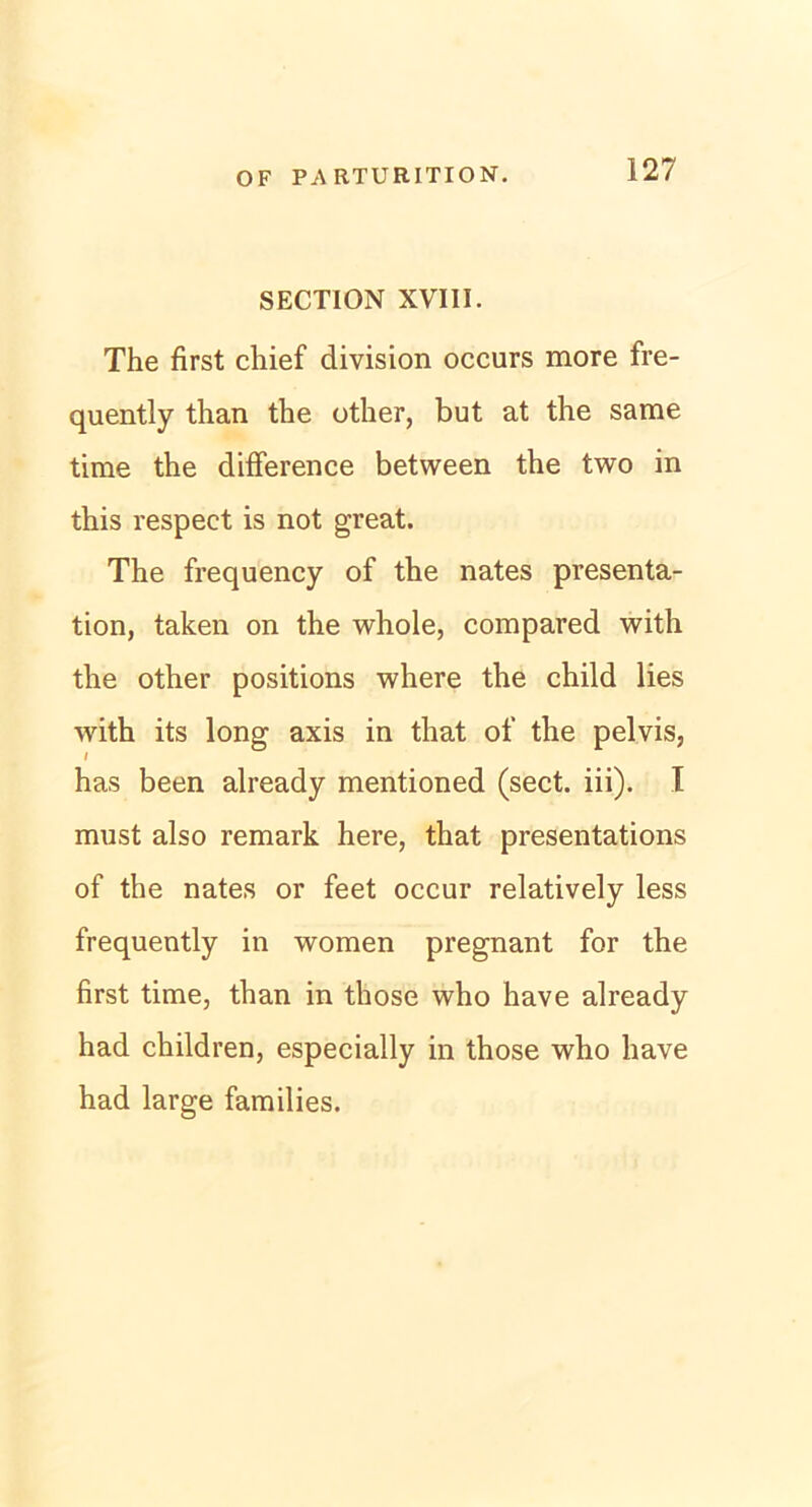 SECTION XVIII. The first chief division occurs more fre- quently than the other, but at the same time the difference between the two in this respect is not great. The frequency of the nates presenta- tion, taken on the whole, compared with the other positions where the child lies with its long axis in that of the pelvis, l has been already mentioned (sect. iii). I must also remark here, that presentations of the nates or feet occur relatively less frequently in women pregnant for the first time, than in those who have already had children, especially in those who liave had large families.