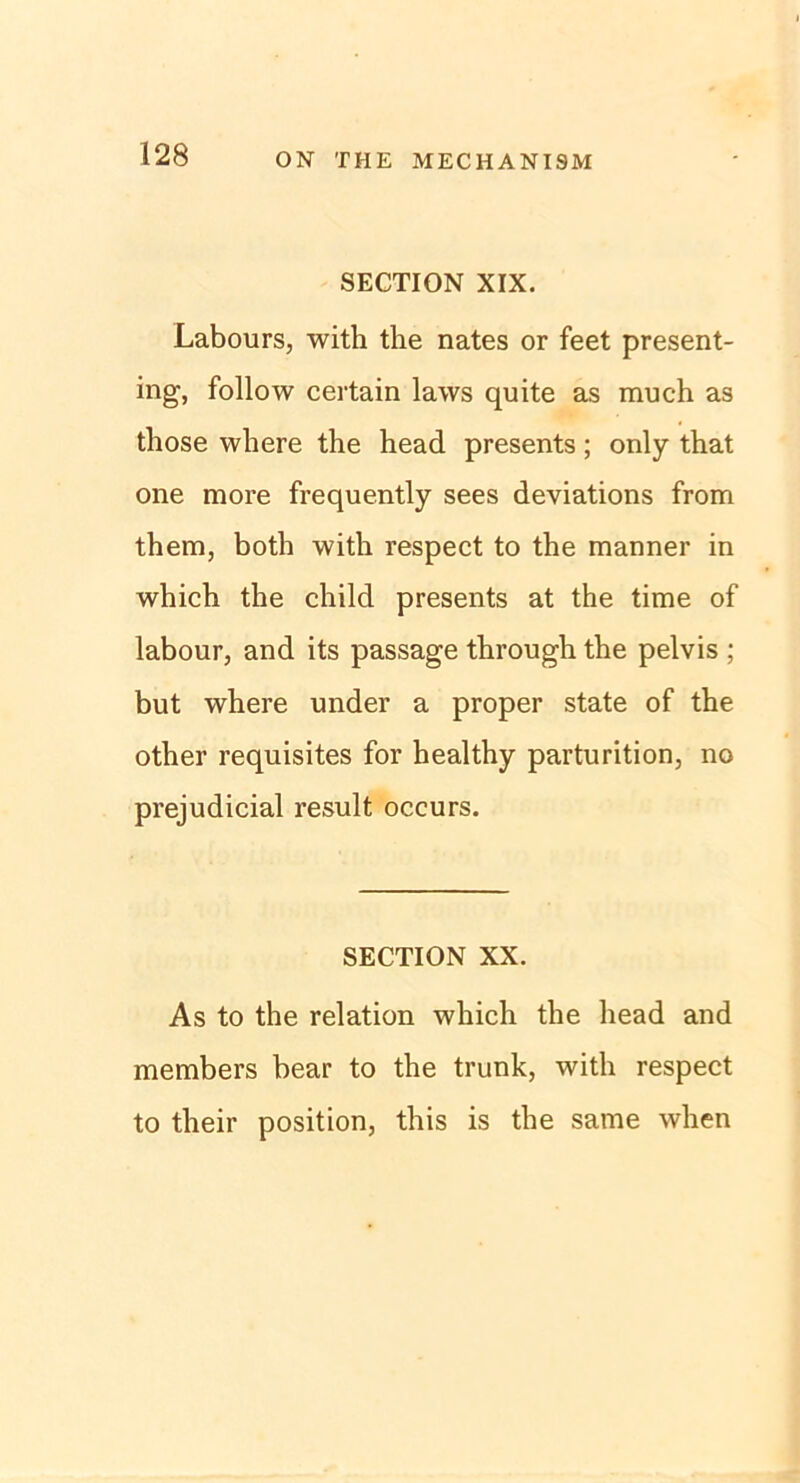 SECTION XIX. Labours, with the nates or feet present- ing, follow certain laws quite as much as those where the head presents; only that one more frequently sees deviations from them, both with respect to the manner in which the child presents at the time of labour, and its passage through the pelvis ; but where under a proper state of the other requisites for healthy parturition, no prejudicial result occurs. SECTION XX. As to the relation which the head and members bear to the trunk, with respect to their position, this is the same when