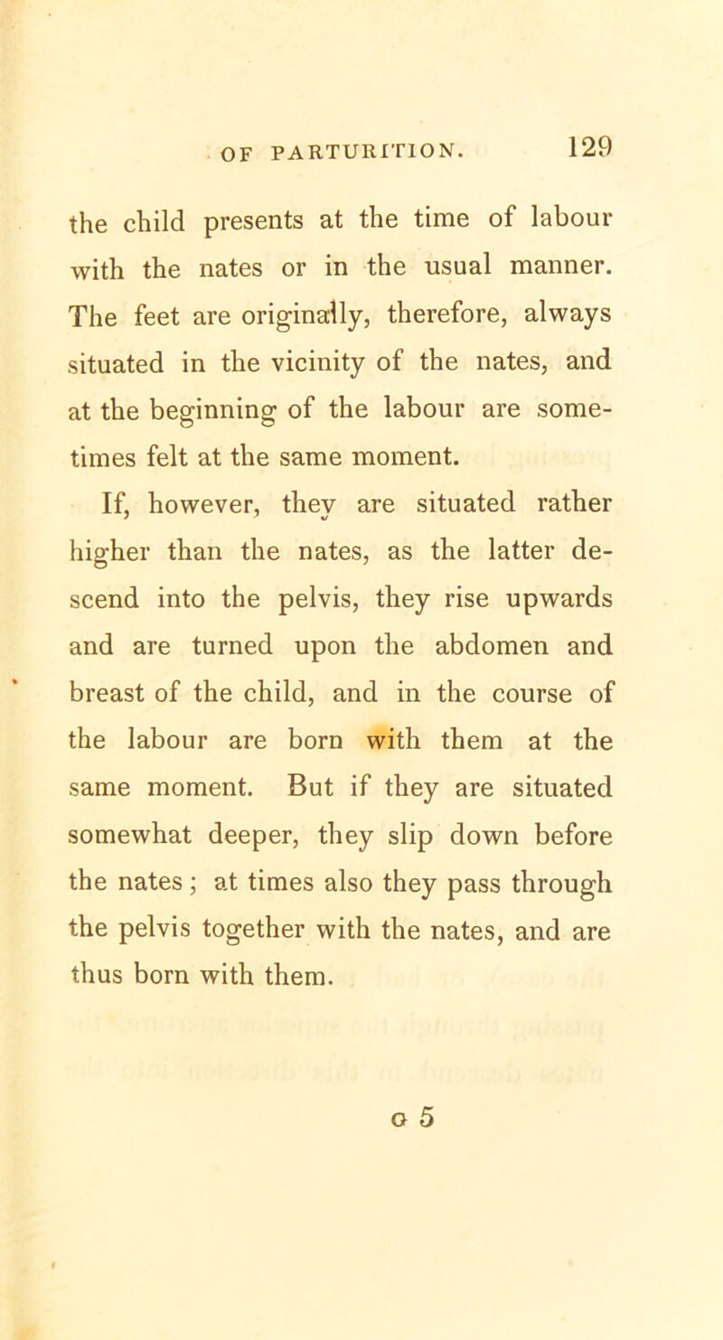 the child presents at the time of labour with the nates or in the usual manner. The feet are originally, therefore, always situated in the vicinity of the nates, and at the beginning of the labour are some- times feit at the same moment. If, however, thev are situated rather higher than the nates, as the latter de- scend into the pelvis, they rise upwards and are turned upon the abdomen and breast of the child, and in the course of the labour are born with them at the same moment. But if they are situated somewhat deeper, they slip down before the nates; at times also they pass through the pelvis together with the nates, and are thus born with them.