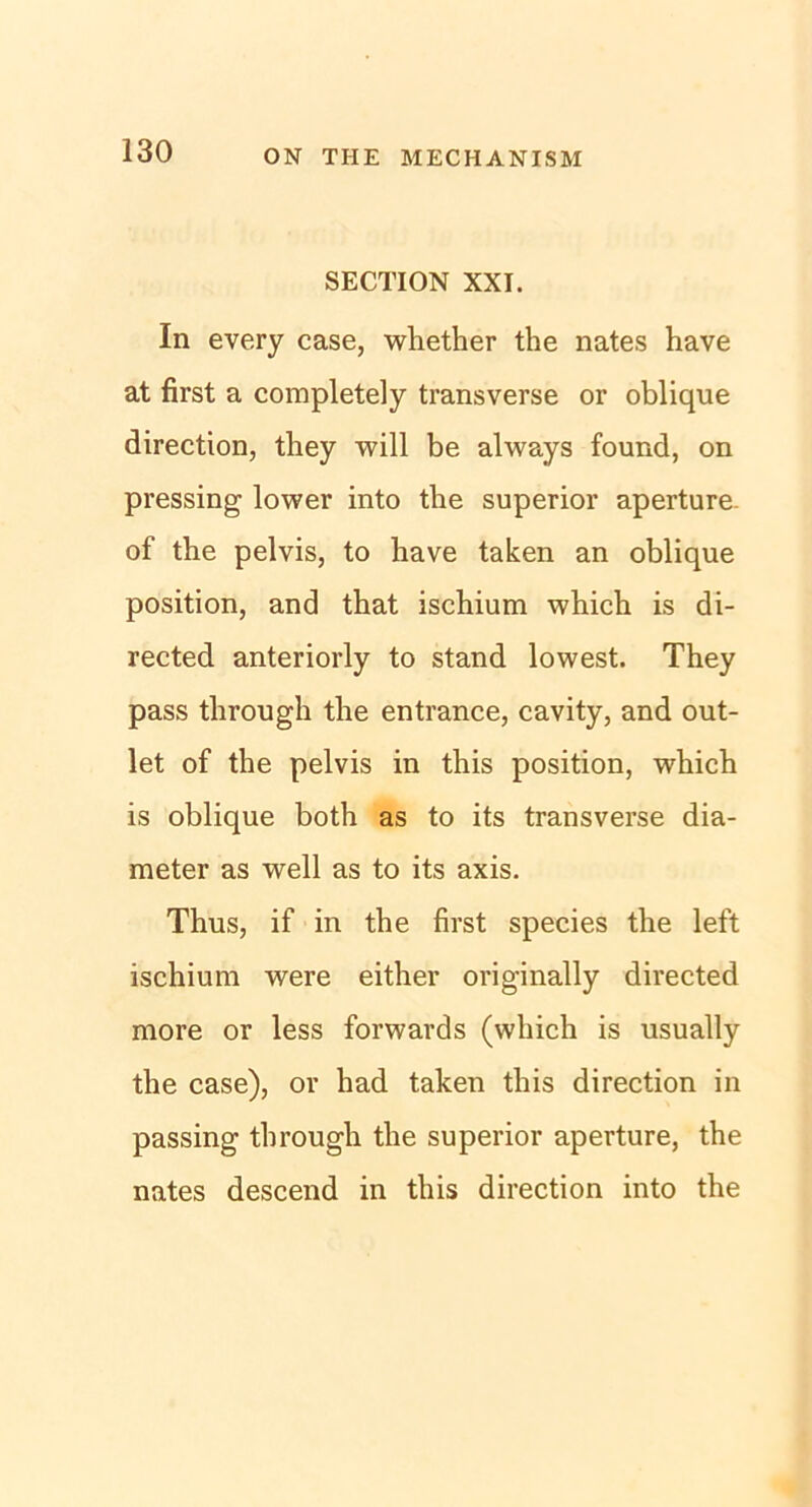 SECTION XXI. In every case, whether the nates have at first a completely transverse or oblique direction, they will be always found, on pressing lower into the superior aperture. of the pelvis, to have taken an oblique position, and that ischium which is di- rected anteriorly to stand lowest. They pass tlirough the entrance, cavity, and out- let of the pelvis in this position, which is oblique both as to its transverse dia- meter as well as to its axis. Thus, if in the first species the left ischium were either originally directed more or less forwards (which is usually the case), or had taken this direction in passing tlirough the superior aperture, the nates descend in this direction into the