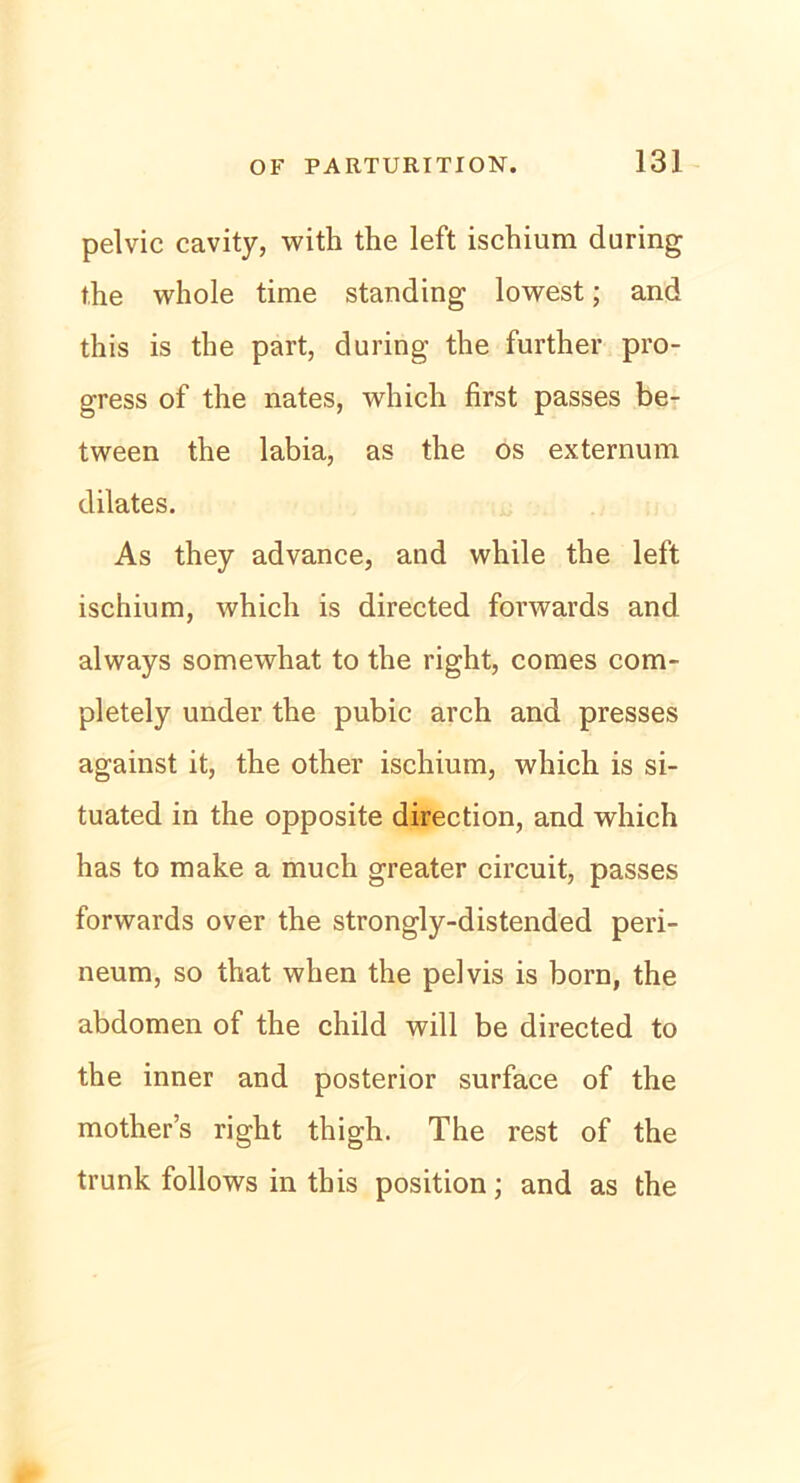 pelvic cavity, with the left ischium during the whole time Standing lowest; and this is the part, during the further pro- gress of the nates, which first passes be- tween the labia, as the os externum dilates. As they advance, and while the left ischium, which is directed forwards and always somewhat to the right, comes com- pletely under the pubic arch and presses against it, the other ischium, which is si- tuated in the opposite direction, and which has to make a much greater circuit, passes forwards over the strongly-distended peri- neum, so that when the pelvis is born, the abdomen of the child will be directed to the inner and posterior surface of the mother’s right thigh. The rest of the trunk follows in this position; and as the