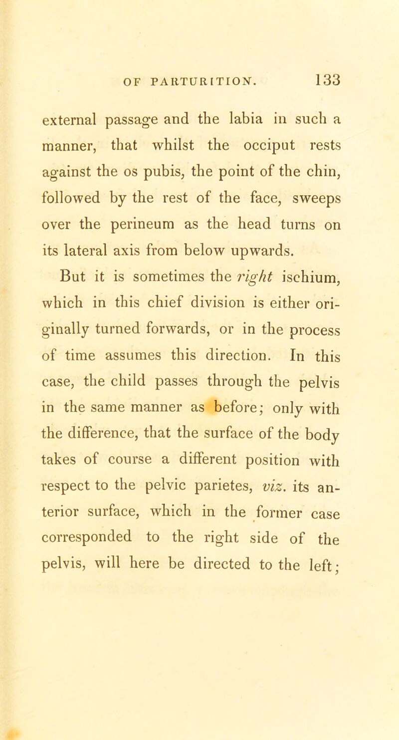 external passage and tlie labia in such a manner, that whilst the occiput rests against the os pubis, the point of the chin, followed by the rest of the face, sweeps over the perineum as the head turns on its lateral axis from below upwards. But it is sometimes the right ischium, which in this chief division is either ori- ginally turned forwards, or in the process of time assumes this direction. In this case, the child passes through the pelvis in the same manner as before; only with the difference, that the surface of the body takes of course a different position with respect to the pelvic parietes, viz. its an- terior surface, which in the former case corresponded to the right side of the pelvis, will here be directed to the left;