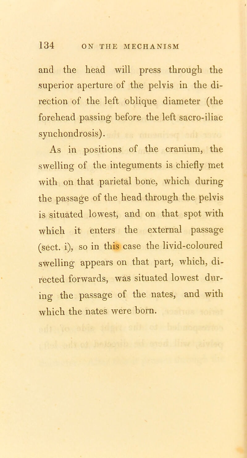 and the head will press through the superior aperture of the pelvis in the di- rection of the left oblique diameter (the forehead passing before the left sacro-iliac synchondrosis). As in positions of the cranium, the swelling of the integuments is chiefly met with on that parietal bone, which during the passage of the head through the pelvis is situated lowest, and on that spot with which it enters the external passage (sect. i), so in this case the livid-coloured swelling appears on that part, which, di- rected forwards, was situated lowest dur- ing the passage of the nates, and with which the nates were born.