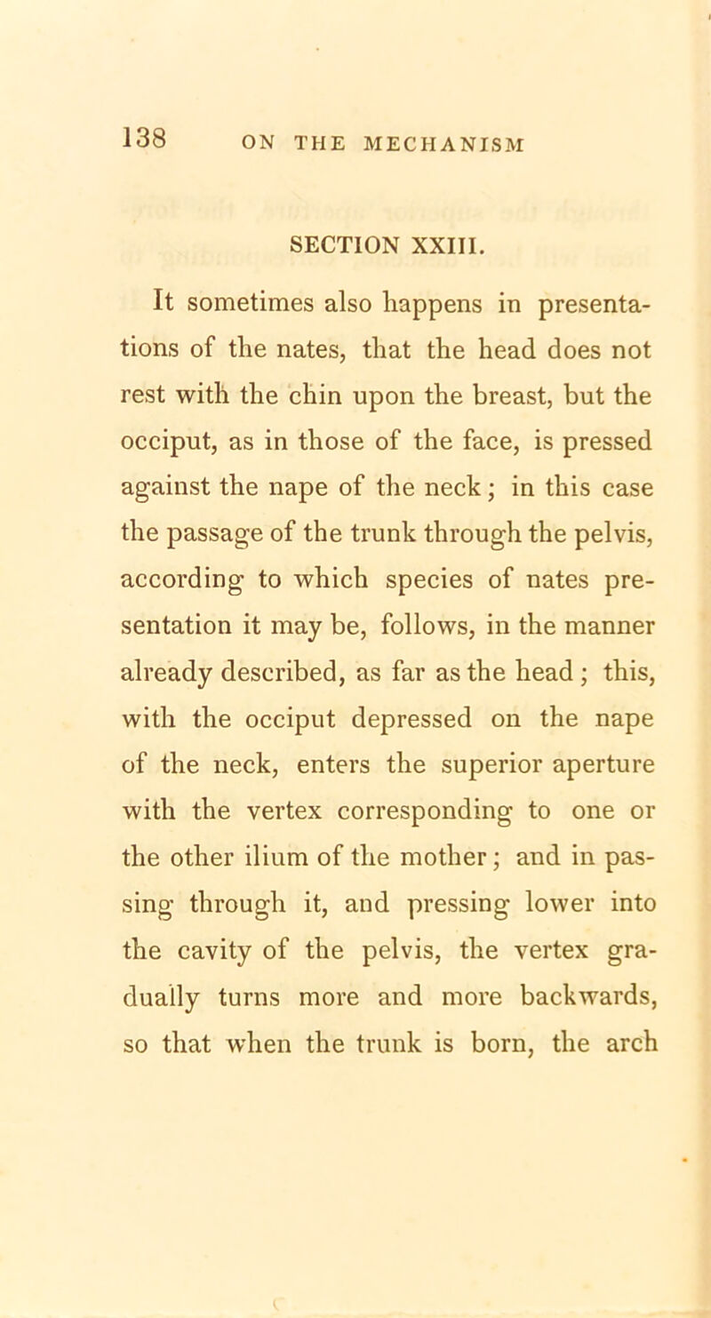 SECTION XXIII. It sometimes also happens in presenta- tions of the nates, that the head does not rest witli the chin upon the breast, but the occiput, as in those of the face, is pressed against the nape of the neck; in this case the passage of the trunk through the pelvis, according to which species of nates pre- sentation it may be, follows, in the manner already described, as far as the head ; this, with the occiput depressed on the nape of the neck, enters the superior aperture with the vertex corresponding to one or the other ilium of the mother; and in pas- sing through it, and pressing lower into the cavity of the pelvis, the vertex gra- dually turns more and more backwards, so that when the trunk is born, the arch