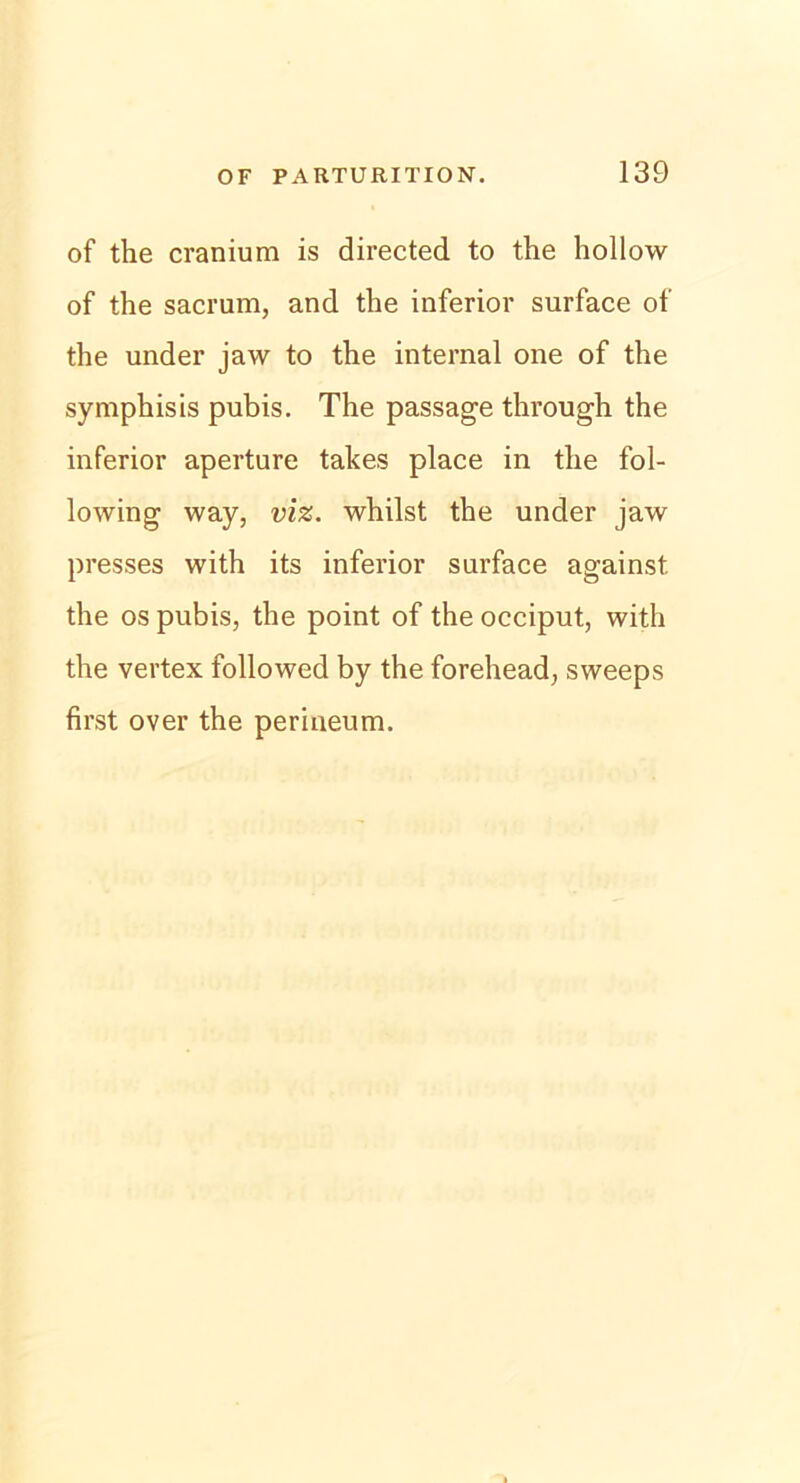 of the cranium is directed to the hollow of the sacrum, and the inferior surface of the under jaw to the internal one of the symphisis pubis. The passage through the inferior aperture takes place in the fol- lowing way, viz. whilst the under jaw presses with its inferior surface against the os pubis, the point of the occiput, with the vertex followed by the forehead, sweeps first over the perineum.