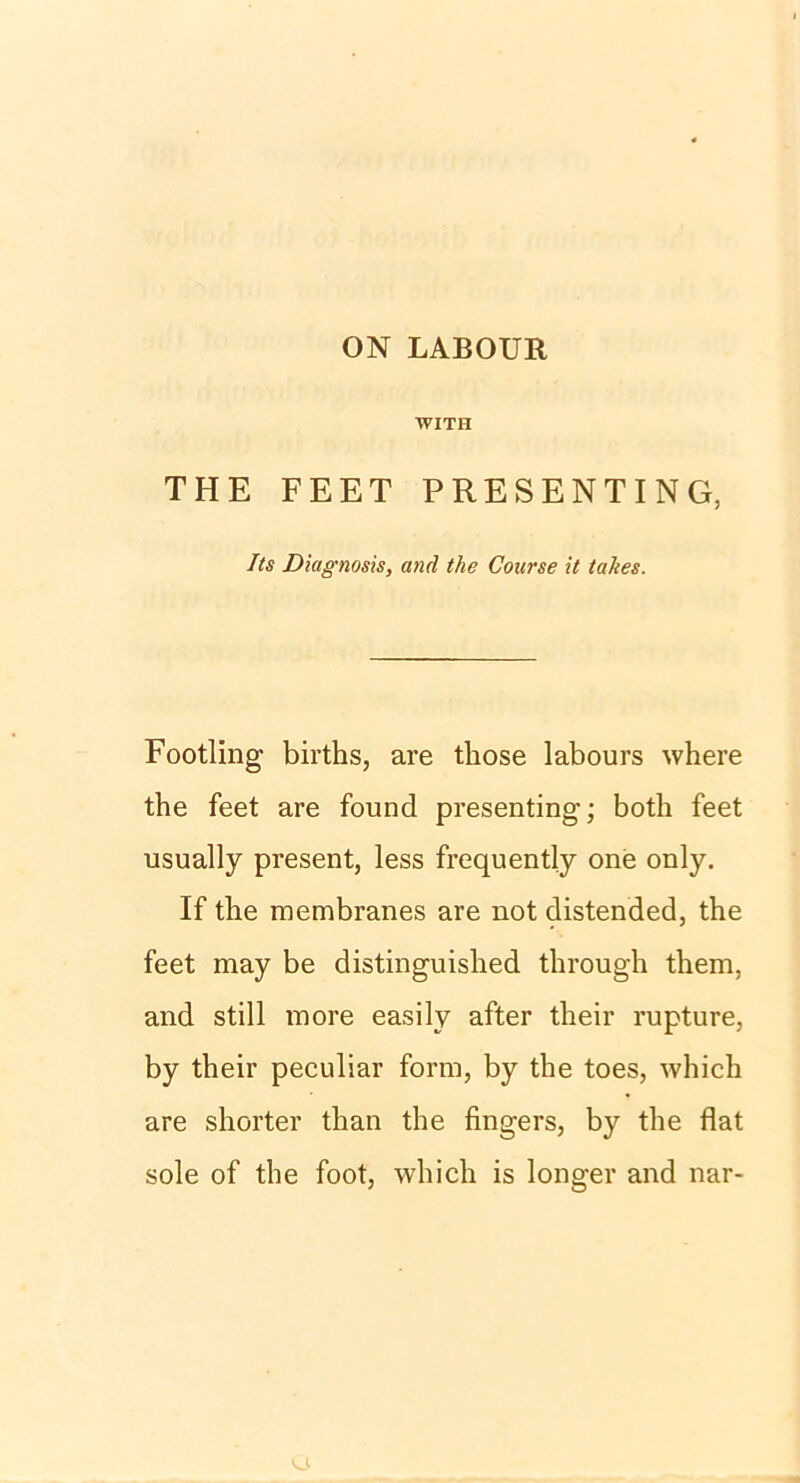 ON LABOUR VVITH THE FEET PRESENTING, Its Diagnosis, and tlie Course it takes. Footling births, are those labours where the feet are found presenting; both feet usually present, less frequently one only. If the membranes are not distended, the feet may be distinguished through them, and still more easily after their rupture, by their peculiar form, by the toes, which are shorter than the fingers, by the flat sole of the foot, which is longer and nar-