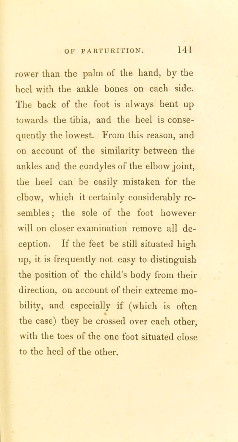 rower than the palm of the hand, by the heel with the ankle bones on each side. The back of the foot is always bent up towards the tibia, and the heel is conse- quently the lowest. From this reason, and on account of the similarity between the ankles and the condyles of the elbow joint, the heel can be easily mistaken for the elbow, which it certainly considerably re- sembles; the sole of the foot however will on closer examination remove all de- ception. If the feet be still situated high up, it is frequently not easy to distinguish the position of the child’s body from their direction, on account of their extreme mo- bility, and especially if (which is often the case) they be crossed over each other, with the toes of the one foot situated close to the heel of the other.