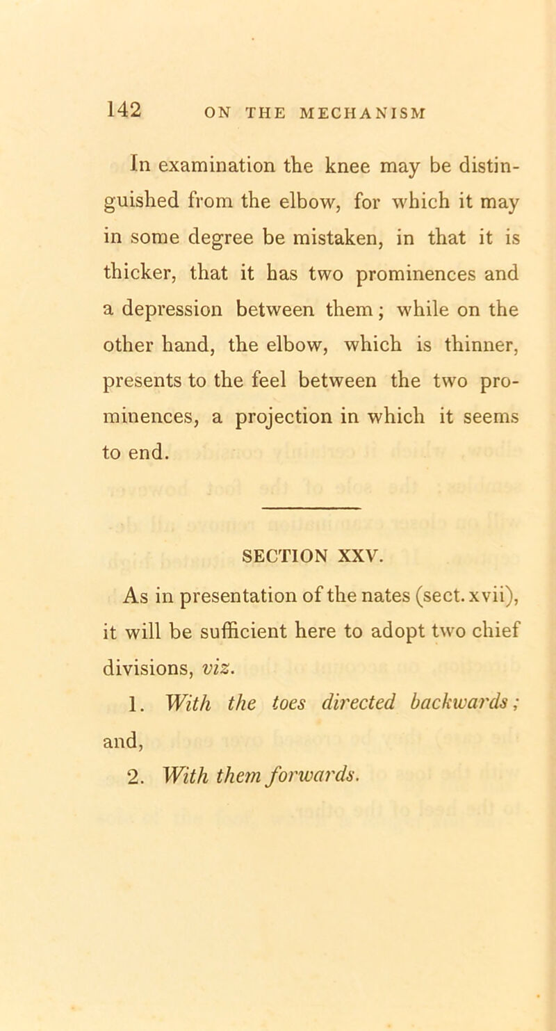 In examination the knee may be distin- guished from the elbow, for which it may in sorae degree be mistaken, in that it is tbicker, that it has two prominences and a depression between them; while on the other hand, the elbow, which is thinner, presents to the feel between the two pro- minences, a projection in which it seems to end. SECTION XXV. As in presentation of the nates (sect. xvii), it will be sufficient here to adopt two chief divisions, viz. 1. With the toes directed backivards; and, 2. With them forwards.