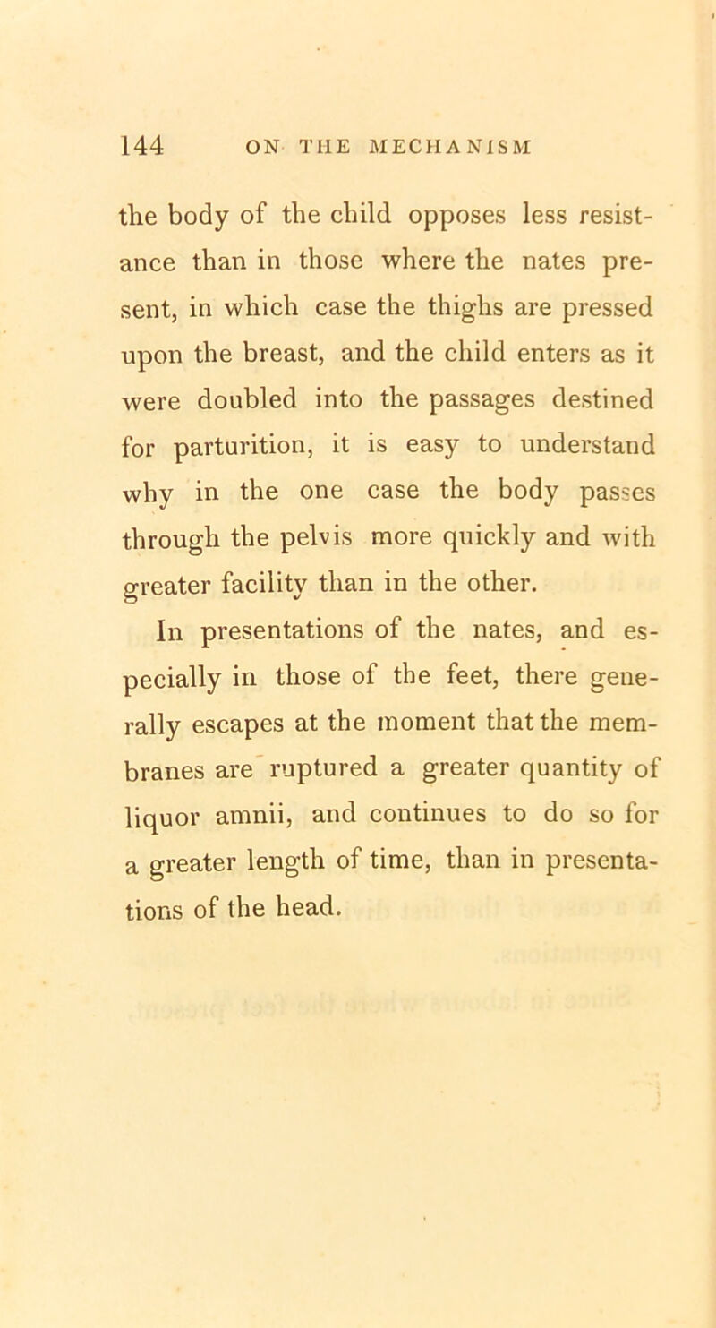 the body of the cbild opposes less resist- ance tban in those where the nates pre- sent, in vvhich case the thighs are pressed upon the breast, and the child enters as it were doubled into the passages destined for parturition, it is easy to understand why in the one case the body passes through the pelvis more quickly and with greater facility than in the other. In presentations of the nates, and es- pecially in those of the feet, there gene- rally escapes at the moment thatthe mem- branes are ruptured a greater quantity of liquor amnii, and continues to do so for a greater length of time, than in presenta- tions of the head.