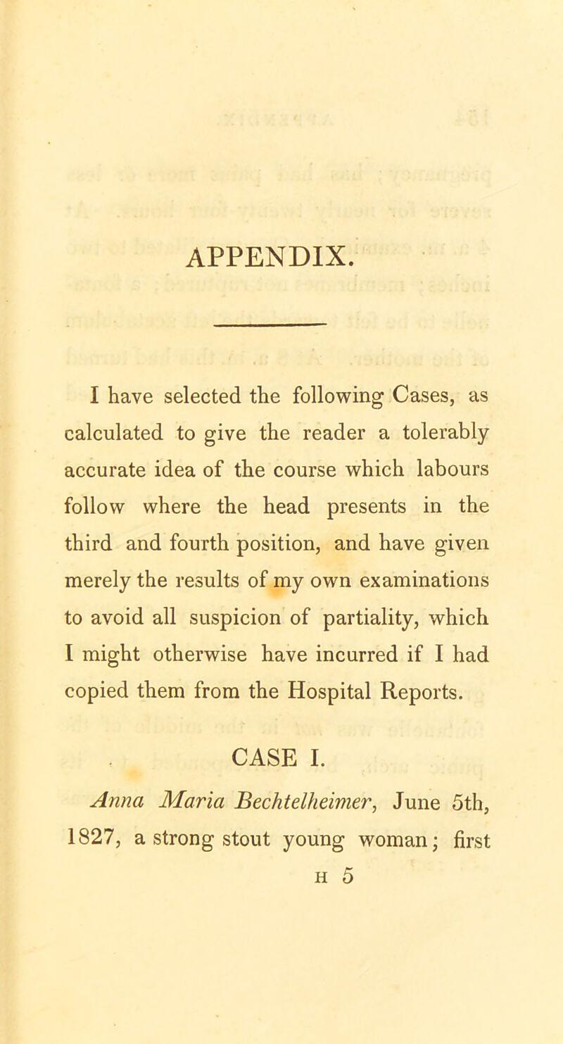 APPENDIX. I have selected the following Cases, as calculated to give the reader a tolerably accurate idea of the course which labours follow where the head presents in the third and fourth position, and have given merely the results of my own examinations to avoid all suspicion of partiality, which I might otherwise have incurred if I had copied them from the Hospital Reports. CASE I. Anna Maria Bechtelheimer, June 5th, 1827, a strong stout young woman; first h 5