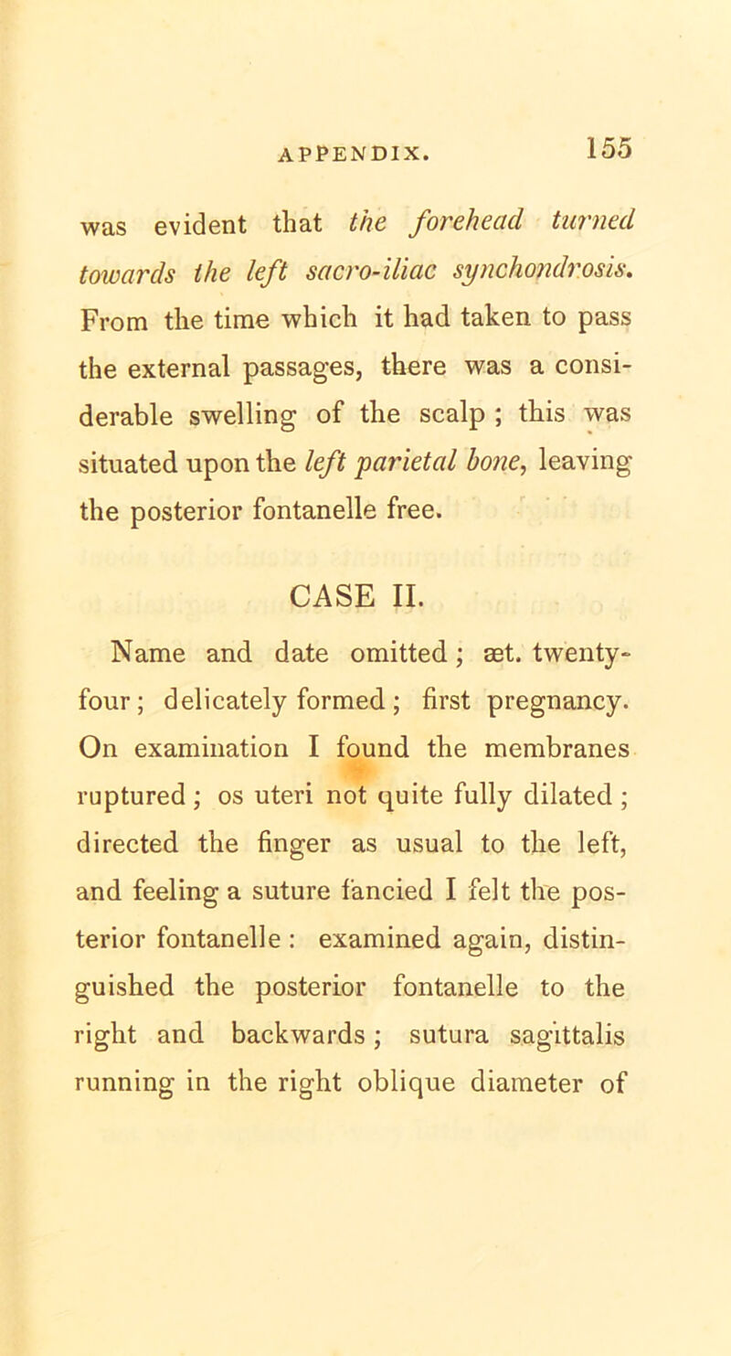 was evident that the forehead turned towards the left sacro-iliac synchondrosis. From the time which it had taken to pass the external passages, there was a consi- derable swelling of the scalp ; this was situated upon the left parietal hone, leaving the posterior fontanelle free. CASE II. Name and date omitted; aet. twenty- four; delicately formed; first pregnancy. On examination I found the membranes ruptured ; os uteri not quite fully dilated ; directed the finger as usual to the left, and feeling a suture fancied I feit the pos- terior fontanelle : examined again, distin- guished the posterior fontanelle to the right and backwards; sutura sagittalis running in the right oblique diameter of