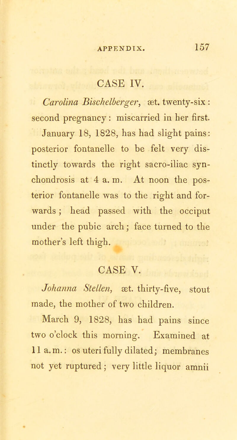 CASE IV. Carolina Bischelberger, aet. twenty-six : second pregnancy : miscarried in her first. January 18, 1828, has had slight pains: posterior fontanelle to be feit very dis- tinctly towards the right sacro-iliac syn- chondrosis at 4 a. m. At noon the pos- terior fontanelle was to the right and for- wards; head passed with the occiput under the pubic arch; face turned to the mother’s left thigh. CASE V. Johanna Stellen, set. thirty-five, stout made, the mother of two children. March 9, 1828, has had pains since two o’clock this morning. Examined at 11 a.m.: os uteri fully dilated; membranes not yet ruptured; very little liquor amnii