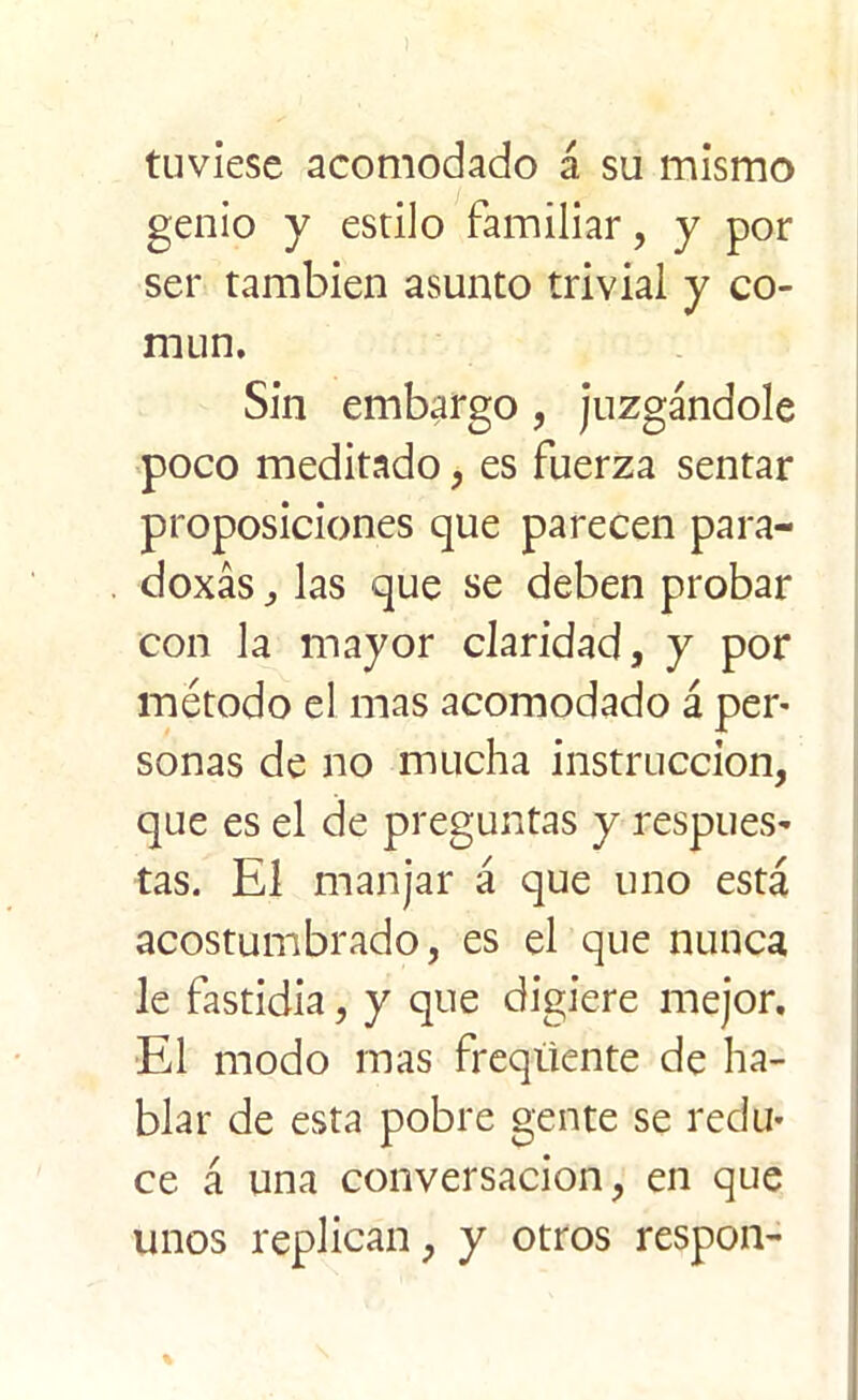tuviese acomodado á su mismo genio y estilo familiar, y por ser también asunto trivial y co- mún. Sin embargo, juzgándole poco meditado, es fuerza sentar proposiciones que parecen para- doxás,, las que se deben probar con la mayor claridad, y por método el mas acomodado á per* sonas de no mucha instrucción, que es el de preguntas y respues- tas. El manjar á que uno está acostumbrado, es el que nunca le fastidia, y que digiere mejor. El modo mas freqüente de ha- blar de esta pobre gente se redu- ce á una conversación, en que unos replican, y otros respon-