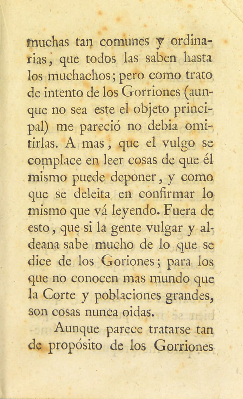 muchas tan comunes J ordina- rias, que todos las saben hasta los muchachos; pero como trato de intento de los Gorriones (aun- que no sea este el objeto princi- pal) me pareció no debía omi- tirlas. A mas, que el vulgo se complace en leer cosas de que él mismo puede deponer, y como que se deleita en confirmar lo mismo que vá leyendo. Fuera de esto, que si la gente vulgar y al- deana sabe mucho de lo que se dice de los Goriones; para los que no conocen mas mundo que la Corte y poblaciones grandes, son cosas nunca oidas. Aunque parece tratarse tan de propósito de los Gorriones