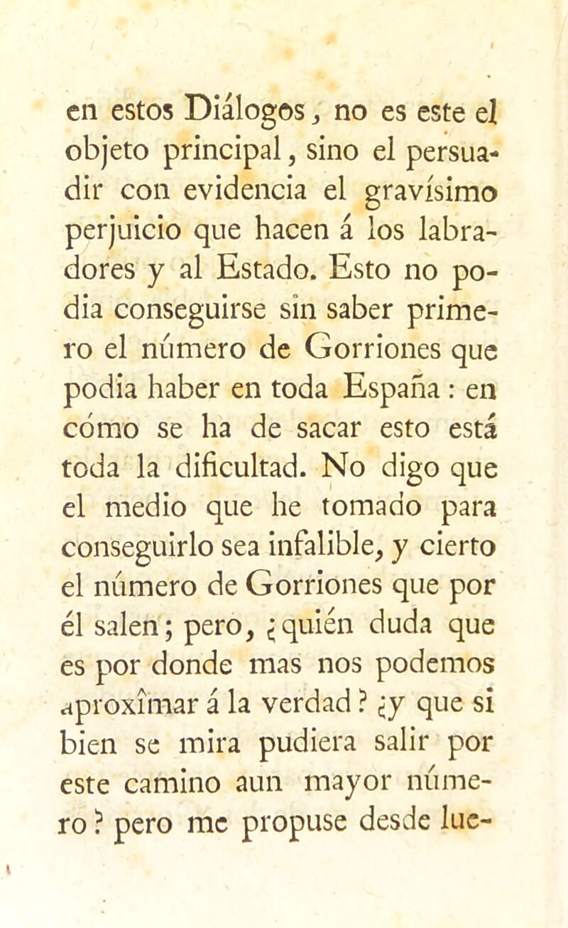 en estos Diálogos, no es este el objeto principal, sino el persua- dir con evidencia el gravísimo perjuicio que hacen á los labra- dores y al Estado. Esto no po- día conseguirse sin saber prime- ro el numero de Gorriones que podía haber en toda España : en cómo se ha de sacar esto está toda la dificultad. No digo que el medio que he tomado para conseguirlo sea infalible, y cierto el número de Gorriones que por él salen; pero, {quién duda que es por donde mas nos podemos aproximar á la verdad ? ¿y que si bien se mira pudiera salir por este camino aun mayor núme- ro ? pero me propuse desde lúe-